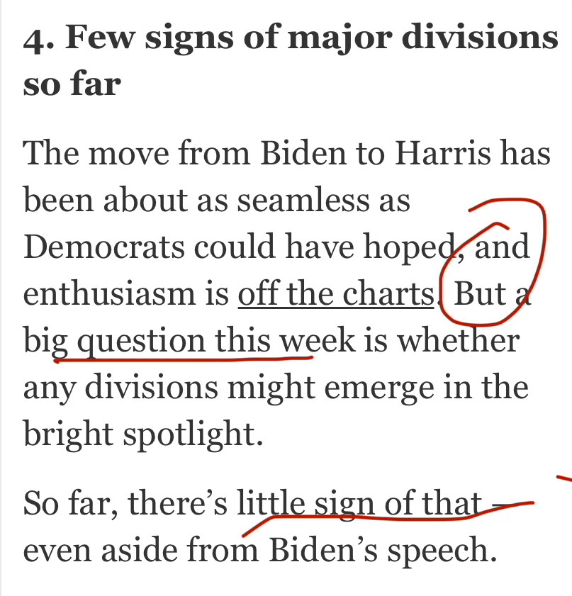 4. Few signs of major divisions so far The move from Biden to Harris has been about as seamless as Democrats could have hoped, and enthusiasm is off the charts. But a big question this week is whether any divisions might emerge in the bright spotlight. So far, there’s little sign of that — even aside from Biden’s speech.