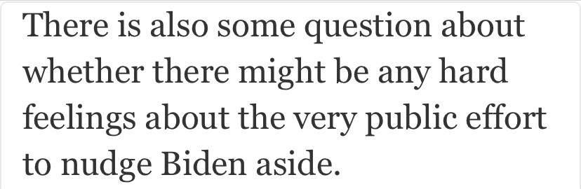 There is also some question about whether there might be any hard feelings about the very public effort to nudge Biden aside.