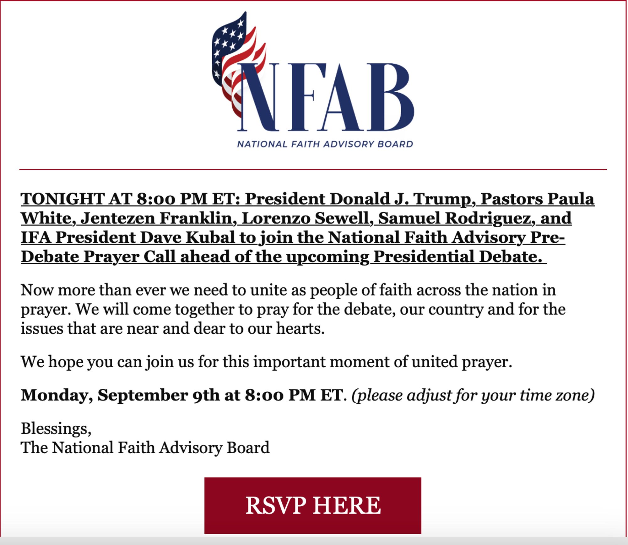 Screenshot of email from National Faith Advisory Board:

"TONIGHT AT 8:00 PM ET: President Donald J. Trump, Pastors Paula White, Jentezen Franklin, Lorenzo Sewell, Samuel Rodriguez, and IFA President Dave Kubal to join the National Faith Advisory Pre-Debate Prayer Call ahead of the upcoming Presidential Debate. 

Now more than ever we need to unite as people of faith across the nation in prayer. We will come together to pray for the debate, our country and for the issues that are near and dear to our hearts.

We hope you can join us for this important moment of united prayer.

Monday, September 9th at 8:00 PM ET. (please adjust for your time zone)

Blessings,  
The National Faith Advisory Board