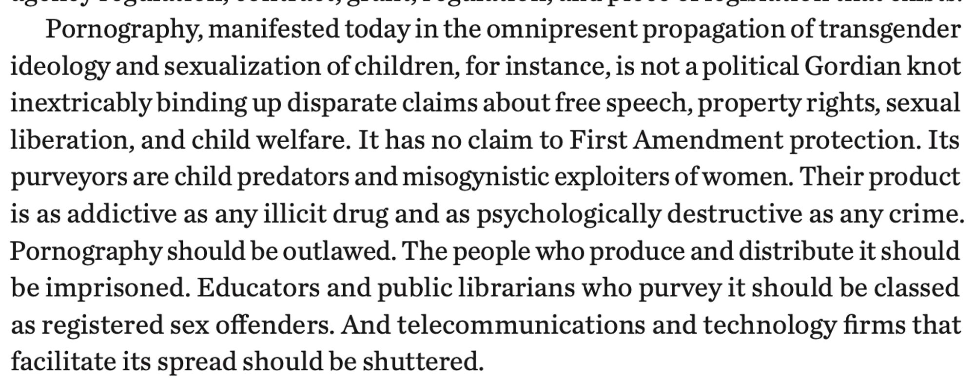 "Pornography, manifested today in the omnipresent propagation of transgender
ideology and sexualization of children, for instance, is not a political Gordian knot
inextricably binding up disparate claims about free speech, property rights, sexual
liberation, and child welfare. It has no claim to First Amendment protection. Its
purveyors are child predators and misogynistic exploiters of women. Their product
is as addictive as any illicit drug and as psychologically destructive as any crime.
Pornography should be outlawed. The people who produce and distribute it should
be imprisoned. Educators and public librarians who purvey it should be classed
as registered sex offenders. And telecommunications and technology firms that
facilitate its spread should be shuttered."