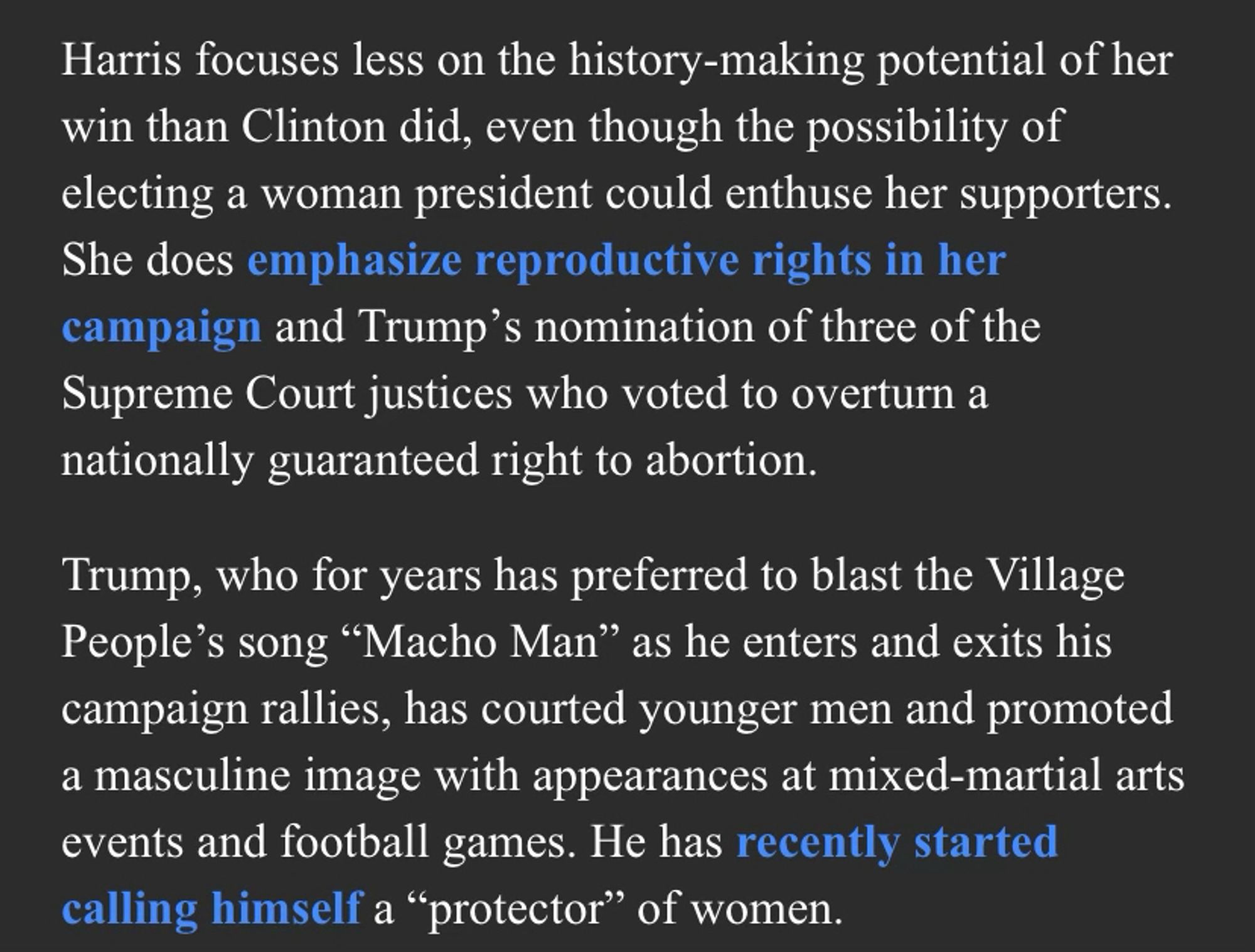 Harris focuses less on the history-making potential of her win than Clinton did, even though the possibility of electing a woman president could enthuse her supporters. She does emphasize reproductive rights in her campaign and Trump’s nomination of three of the Supreme Court justices who voted to overturn a nationally guaranteed right to abortion.

Trump, who for years has preferred to blast the Village People’s song “Macho Man” as he enters and exits his campaign rallies, has courted younger men and promoted a masculine image with appearances at mixed-martial arts events and football games. He has recently started calling himself a “protector” of women.