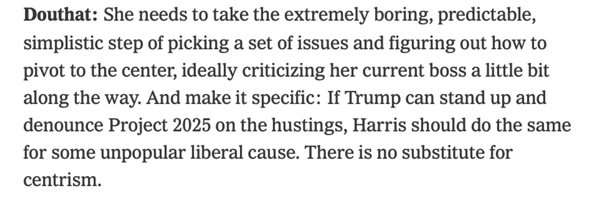 Douthat: She needs to take the extremely boring, predictable, simplistic step of picking a set of issues and figuring out how to pivot to the center, ideally criticizing her current boss a little bit along the way. And make it specific: If Trump can stand up and denounce Project 2025 on the hustings, Harris should do the same for some unpopular liberal cause. There is no substitute for centrism.