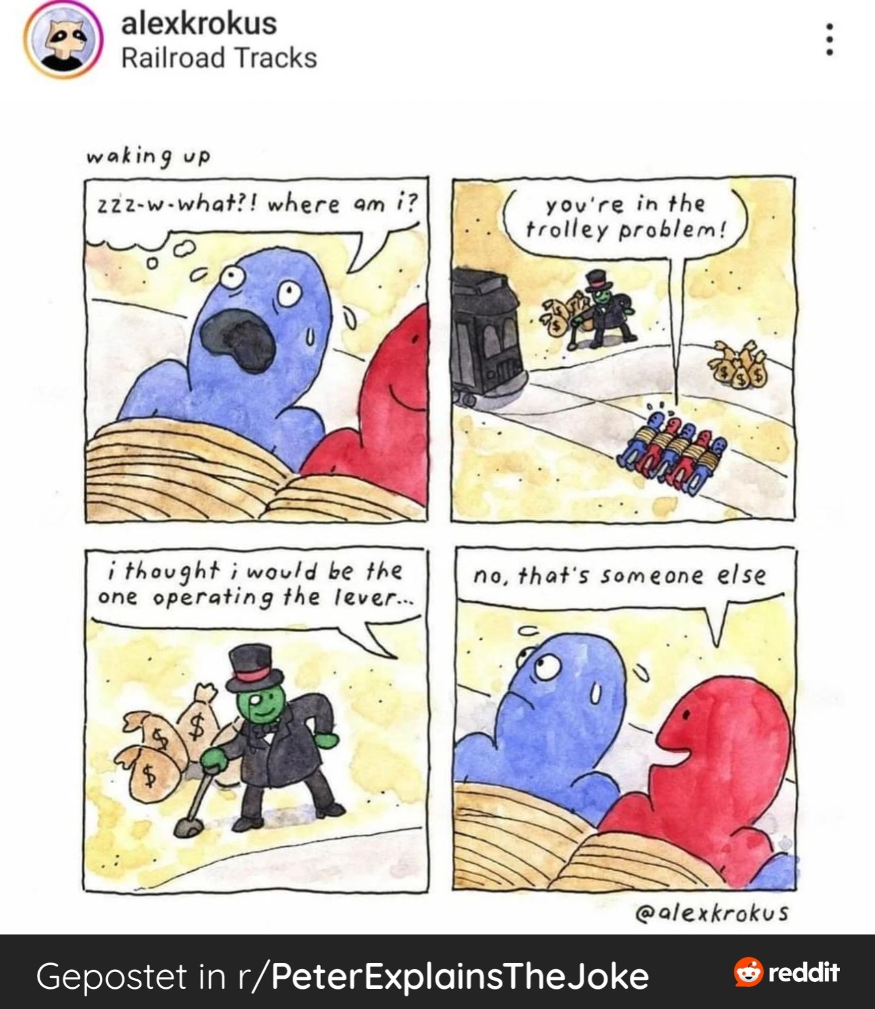 A comic strip, four pictures.
First one:
A blue guy awakes next to a red guy, both lying down and being tied up. A speech bubble over blue guys head head reads "zzz-what?! Where am I?"
Second Picture, zoomed out, reveals the trolley problem scene, with the blue guy, red guy and four others lying on the first track. On the other is a pile of Sacks with $. Speech bubble of red guy reads:" you're in the trolley problem"

Third frame: the guy operating the lever, wearing a black suit, a monocle and having a lot of money sacks piled behind him.
Speech bubble tracing out of the frame: "I thought I would be the one operating the lever..."

Fourth and last frame:
Blue and red guy, still tied to the tracks:
Red guy says: "no, that's someone else"