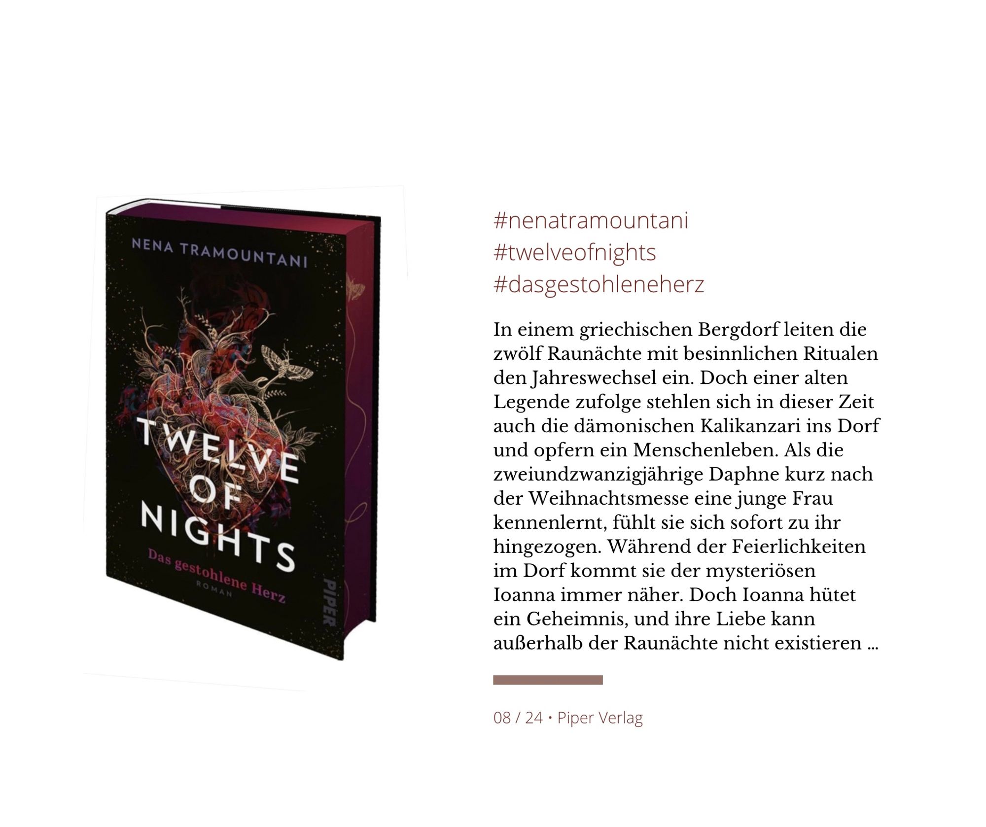 Das Bild zeigt das Buch »Twelve of Nights – Das gestohlene Herz« (Piper Verlag) von Nena Tramountani mit einem dunklen Cover, auf dem ein kunstvoll illustriertes Herz abgebildet ist. Rechts folgender Text: In einem griechischen Bergdorf leiten die zwölf Raunächte mit besinnlichen Ritualen den Jahreswechsel ein. Doch einer alten Legende zufolge stehlen sich in dieser Zeit auch die dämonischen Kalikanzari ins Dorf und opfern ein Menschenleben. Als die zweiundzwanzigjährige Daphne kurz nach der Weihnachtsmesse eine junge Frau kennenlernt, fühlt sie sich sofort zu ihr hingezogen. Während der Feierlichkeiten im Dorf kommt sie der mysteriösen Ioanna immer näher. Doch Ioanna hütet ein Geheimnis, und ihre Liebe kann außerhalb der Raunächte nicht existieren ...