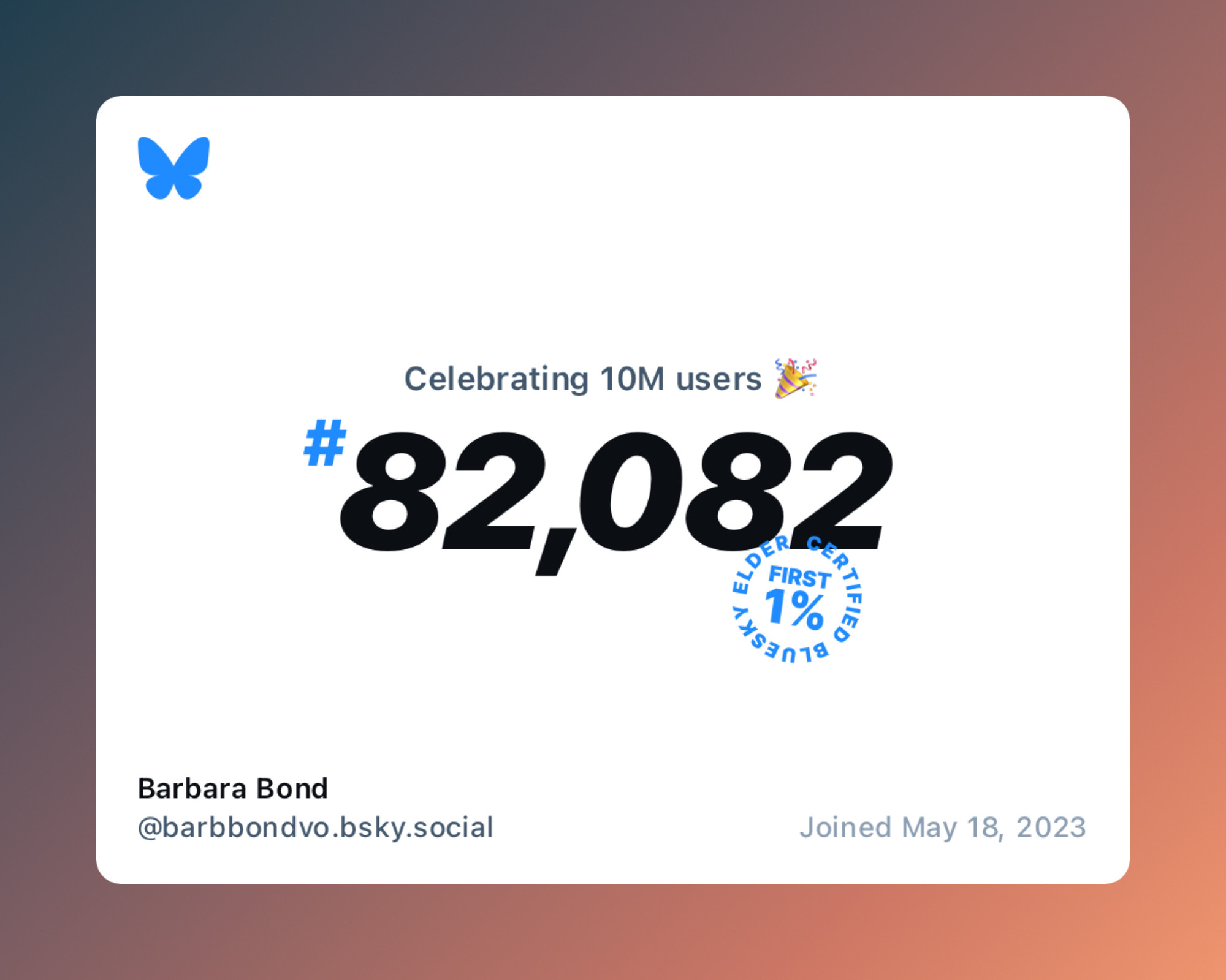 The 10 million user celebration card. White on an orange frame. A Bluesky butterfly in the top left corner. In the center, it reads “Celebrating 10M users” followed by the party popper emoji. Under that,in large black numbers, “#82,082” with a circular stamp on it saying, “first 1 %, Certified Bluesky Elder.” Bottom left, it says “Barbara Bond, @barbbondvo.bsky.social”. Bottom right says “Joined May 18, 2023”