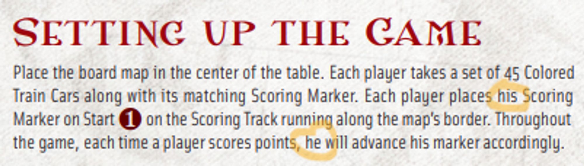 Screenshot of a rulebook section: 
Setting up the Game
Place the board map in the center of the table. Each player takes a set of 45 Colored Train Cars along with its matching Scoring Marker. Each player places HIS Scoring Marker on Start on the Scoring Track running along the map’s border. Throughout the game, each time a player scores points, HE will advance his marker accordingly.