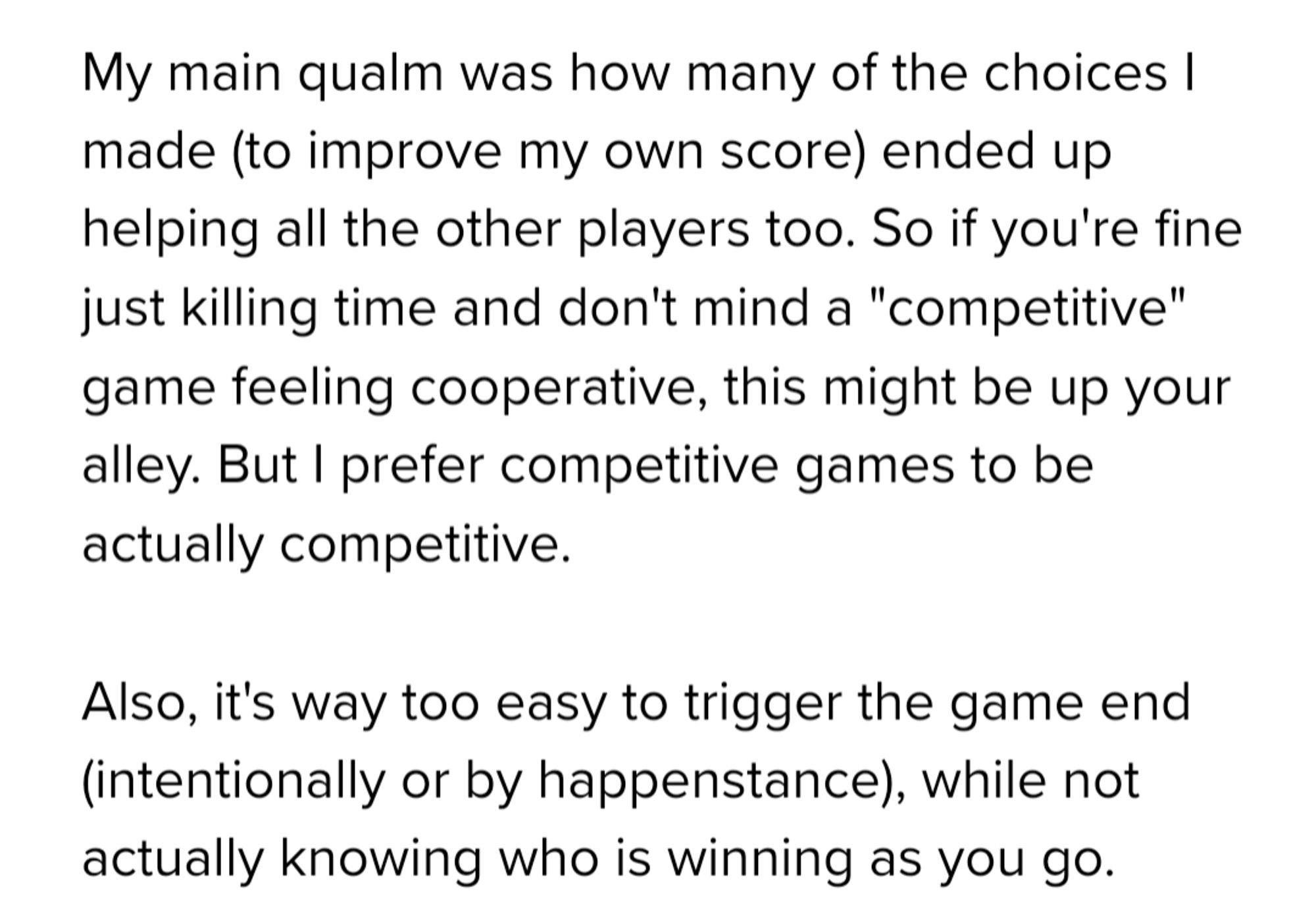 My main qualm was how many of the choices I made (to improve my own score) ended up helping all the other players too. So if you're fine just killing time and don't mind a "competitive" game feeling cooperative, this might be up your alley. But I prefer competitive games to be actually competitive.

Also, it's way too easy to trigger the game end (intentionally or by happenstance), while not actually knowing who is winning as you go.