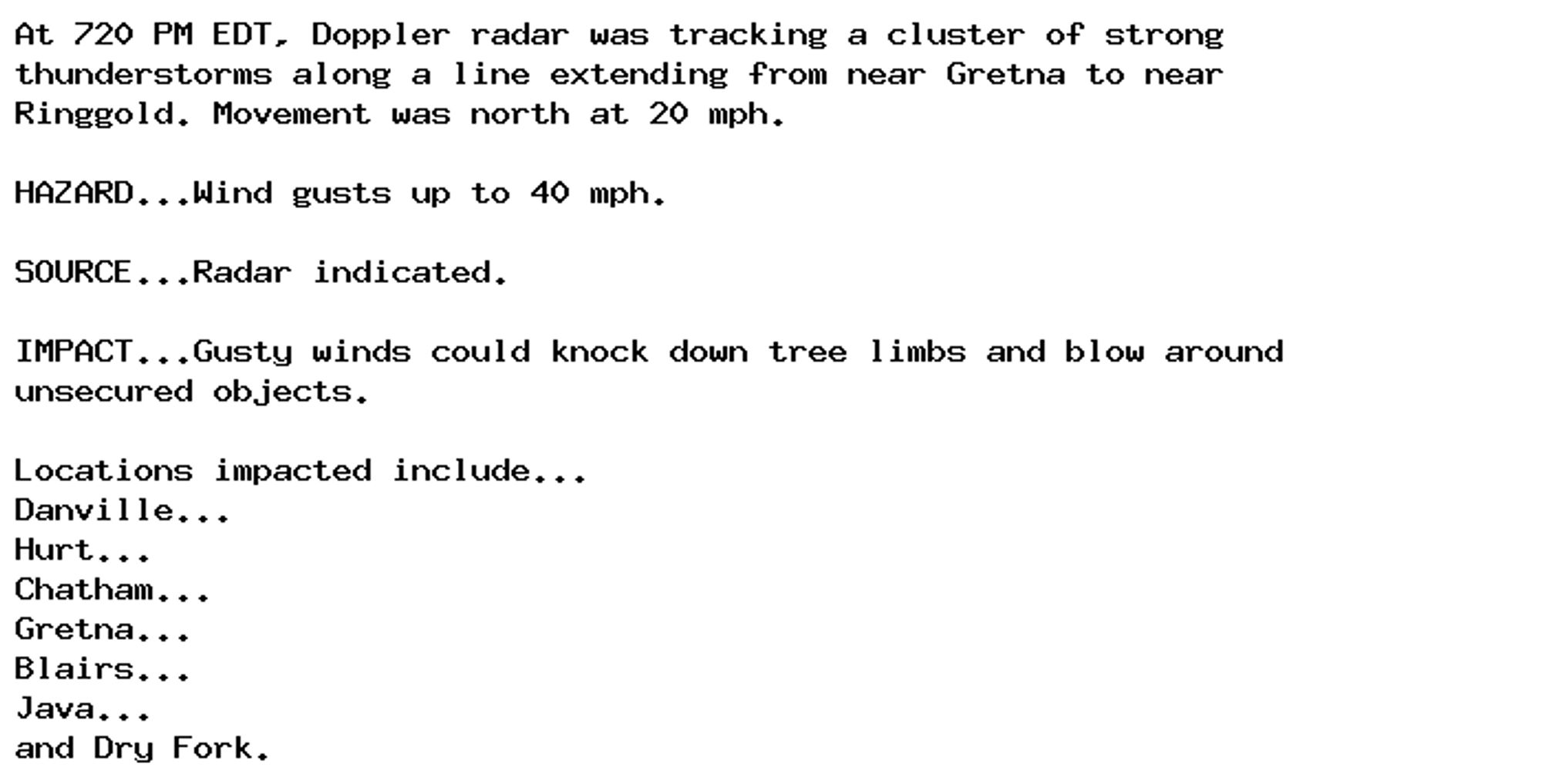 At 720 PM EDT, Doppler radar was tracking a cluster of strong
thunderstorms along a line extending from near Gretna to near
Ringgold. Movement was north at 20 mph.

HAZARD...Wind gusts up to 40 mph.

SOURCE...Radar indicated.

IMPACT...Gusty winds could knock down tree limbs and blow around
unsecured objects.

Locations impacted include...
Danville...
Hurt...
Chatham...
Gretna...
Blairs...
Java...
and Dry Fork.