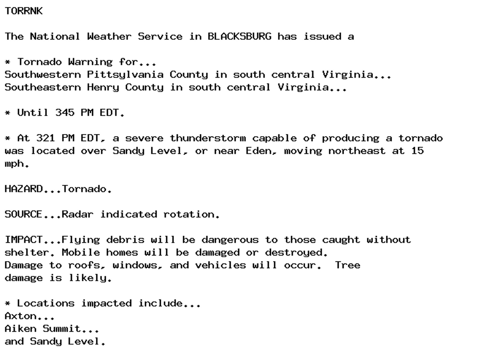 TORRNK

The National Weather Service in BLACKSBURG has issued a

* Tornado Warning for...
Southwestern Pittsylvania County in south central Virginia...
Southeastern Henry County in south central Virginia...

* Until 345 PM EDT.

* At 321 PM EDT, a severe thunderstorm capable of producing a tornado
was located over Sandy Level, or near Eden, moving northeast at 15
mph.

HAZARD...Tornado.

SOURCE...Radar indicated rotation.

IMPACT...Flying debris will be dangerous to those caught without
shelter. Mobile homes will be damaged or destroyed.
Damage to roofs, windows, and vehicles will occur.  Tree
damage is likely.

* Locations impacted include...
Axton...
Aiken Summit...
and Sandy Level.