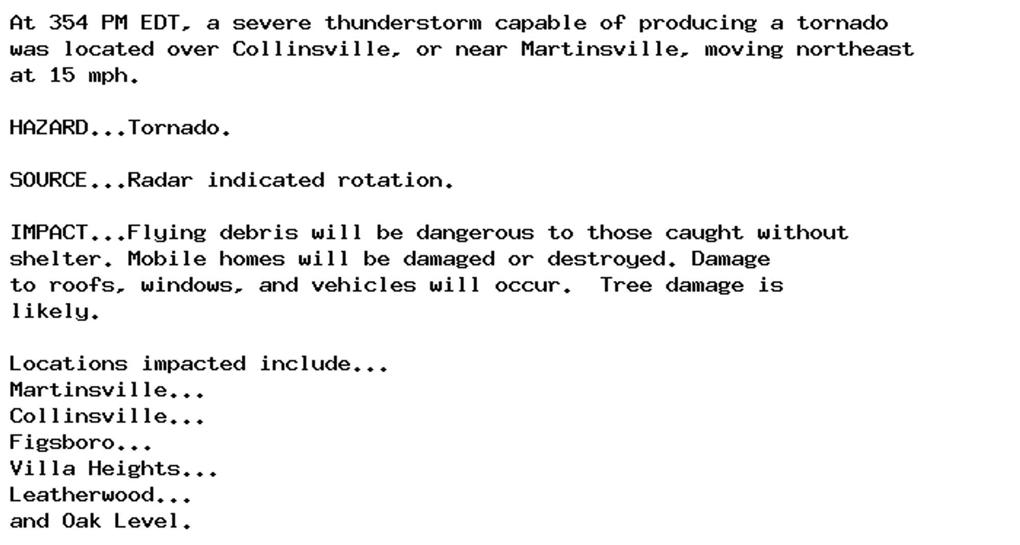 At 354 PM EDT, a severe thunderstorm capable of producing a tornado
was located over Collinsville, or near Martinsville, moving northeast
at 15 mph.

HAZARD...Tornado.

SOURCE...Radar indicated rotation.

IMPACT...Flying debris will be dangerous to those caught without
shelter. Mobile homes will be damaged or destroyed. Damage
to roofs, windows, and vehicles will occur.  Tree damage is
likely.

Locations impacted include...
Martinsville...
Collinsville...
Figsboro...
Villa Heights...
Leatherwood...
and Oak Level.