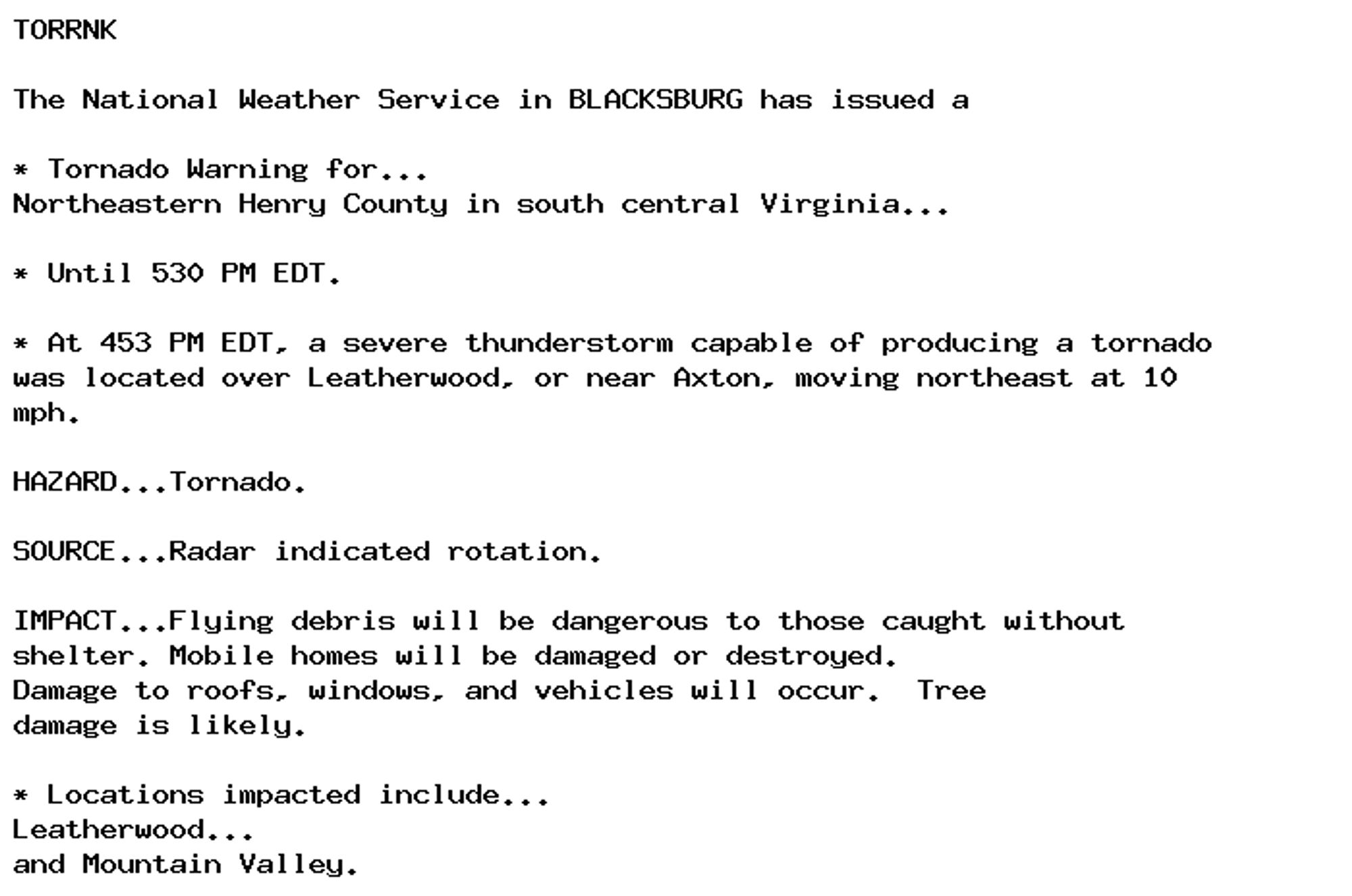 TORRNK

The National Weather Service in BLACKSBURG has issued a

* Tornado Warning for...
Northeastern Henry County in south central Virginia...

* Until 530 PM EDT.

* At 453 PM EDT, a severe thunderstorm capable of producing a tornado
was located over Leatherwood, or near Axton, moving northeast at 10
mph.

HAZARD...Tornado.

SOURCE...Radar indicated rotation.

IMPACT...Flying debris will be dangerous to those caught without
shelter. Mobile homes will be damaged or destroyed.
Damage to roofs, windows, and vehicles will occur.  Tree
damage is likely.

* Locations impacted include...
Leatherwood...
and Mountain Valley.