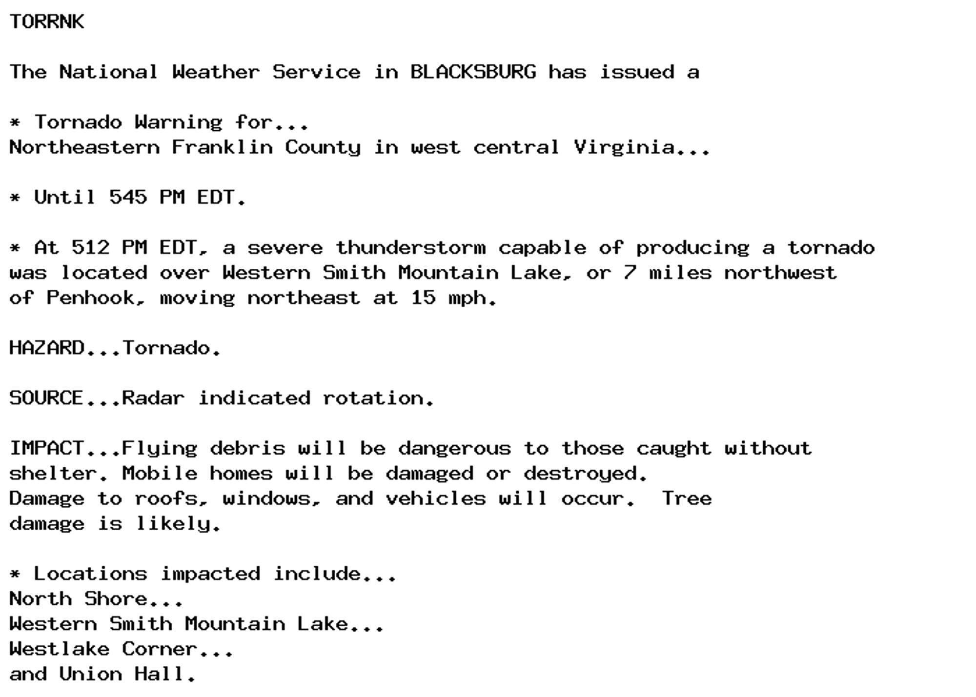 TORRNK

The National Weather Service in BLACKSBURG has issued a

* Tornado Warning for...
Northeastern Franklin County in west central Virginia...

* Until 545 PM EDT.

* At 512 PM EDT, a severe thunderstorm capable of producing a tornado
was located over Western Smith Mountain Lake, or 7 miles northwest
of Penhook, moving northeast at 15 mph.

HAZARD...Tornado.

SOURCE...Radar indicated rotation.

IMPACT...Flying debris will be dangerous to those caught without
shelter. Mobile homes will be damaged or destroyed.
Damage to roofs, windows, and vehicles will occur.  Tree
damage is likely.

* Locations impacted include...
North Shore...
Western Smith Mountain Lake...
Westlake Corner...
and Union Hall.