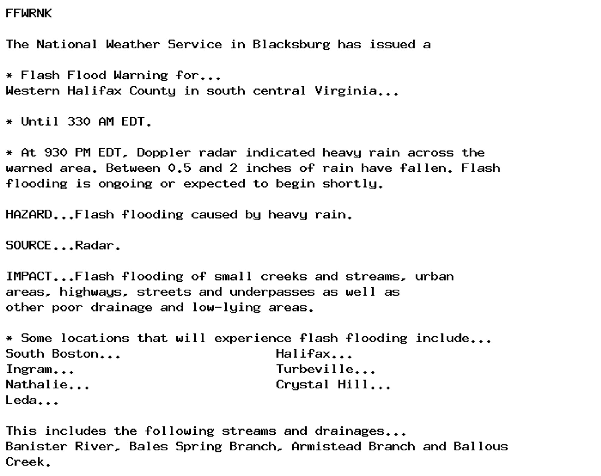 FFWRNK

The National Weather Service in Blacksburg has issued a

* Flash Flood Warning for...
Western Halifax County in south central Virginia...

* Until 330 AM EDT.

* At 930 PM EDT, Doppler radar indicated heavy rain across the
warned area. Between 0.5 and 2 inches of rain have fallen. Flash
flooding is ongoing or expected to begin shortly.

HAZARD...Flash flooding caused by heavy rain.

SOURCE...Radar.

IMPACT...Flash flooding of small creeks and streams, urban
areas, highways, streets and underpasses as well as
other poor drainage and low-lying areas.

* Some locations that will experience flash flooding include...
South Boston...                    Halifax...
Ingram...                          Turbeville...
Nathalie...                        Crystal Hill...
Leda...

This includes the following streams and drainages...
Banister River, Bales Spring Branch, Armistead Branch and Ballous
Creek.