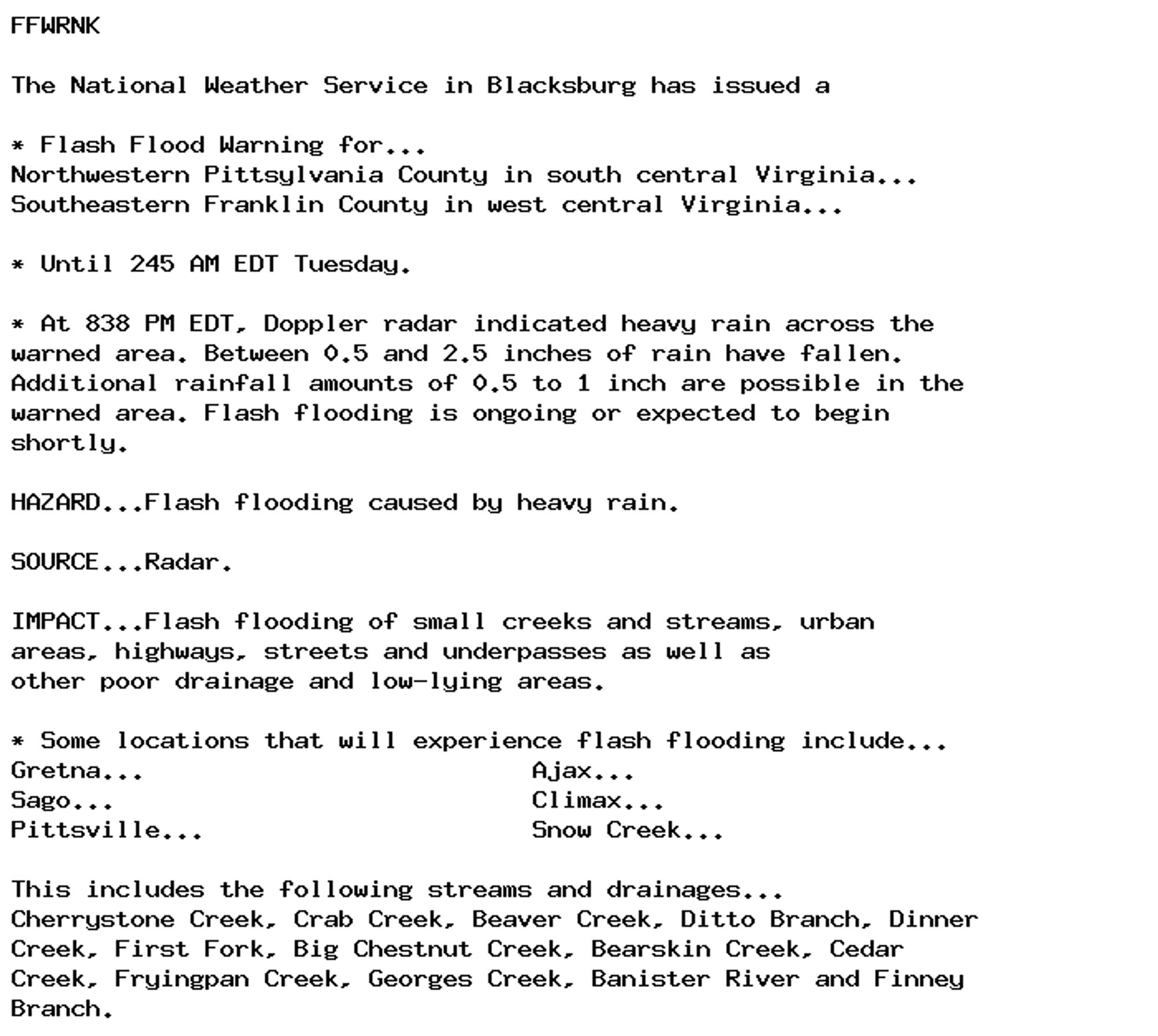 FFWRNK

The National Weather Service in Blacksburg has issued a

* Flash Flood Warning for...
Northwestern Pittsylvania County in south central Virginia...
Southeastern Franklin County in west central Virginia...

* Until 245 AM EDT Tuesday.

* At 838 PM EDT, Doppler radar indicated heavy rain across the
warned area. Between 0.5 and 2.5 inches of rain have fallen.
Additional rainfall amounts of 0.5 to 1 inch are possible in the
warned area. Flash flooding is ongoing or expected to begin
shortly.

HAZARD...Flash flooding caused by heavy rain.

SOURCE...Radar.

IMPACT...Flash flooding of small creeks and streams, urban
areas, highways, streets and underpasses as well as
other poor drainage and low-lying areas.

* Some locations that will experience flash flooding include...
Gretna...                          Ajax...
Sago...                            Climax...
Pittsville...                      Snow Creek...

This includes the following streams and drainages...
Cherrystone Creek, Crab Creek, Beaver Creek, Ditto Branch, Dinner
Creek, First Fork, Big Chestnut Creek, Bearskin Creek, Cedar
Creek, Fryingpan Creek, Georges Creek, Banister River and Finney
Branch.