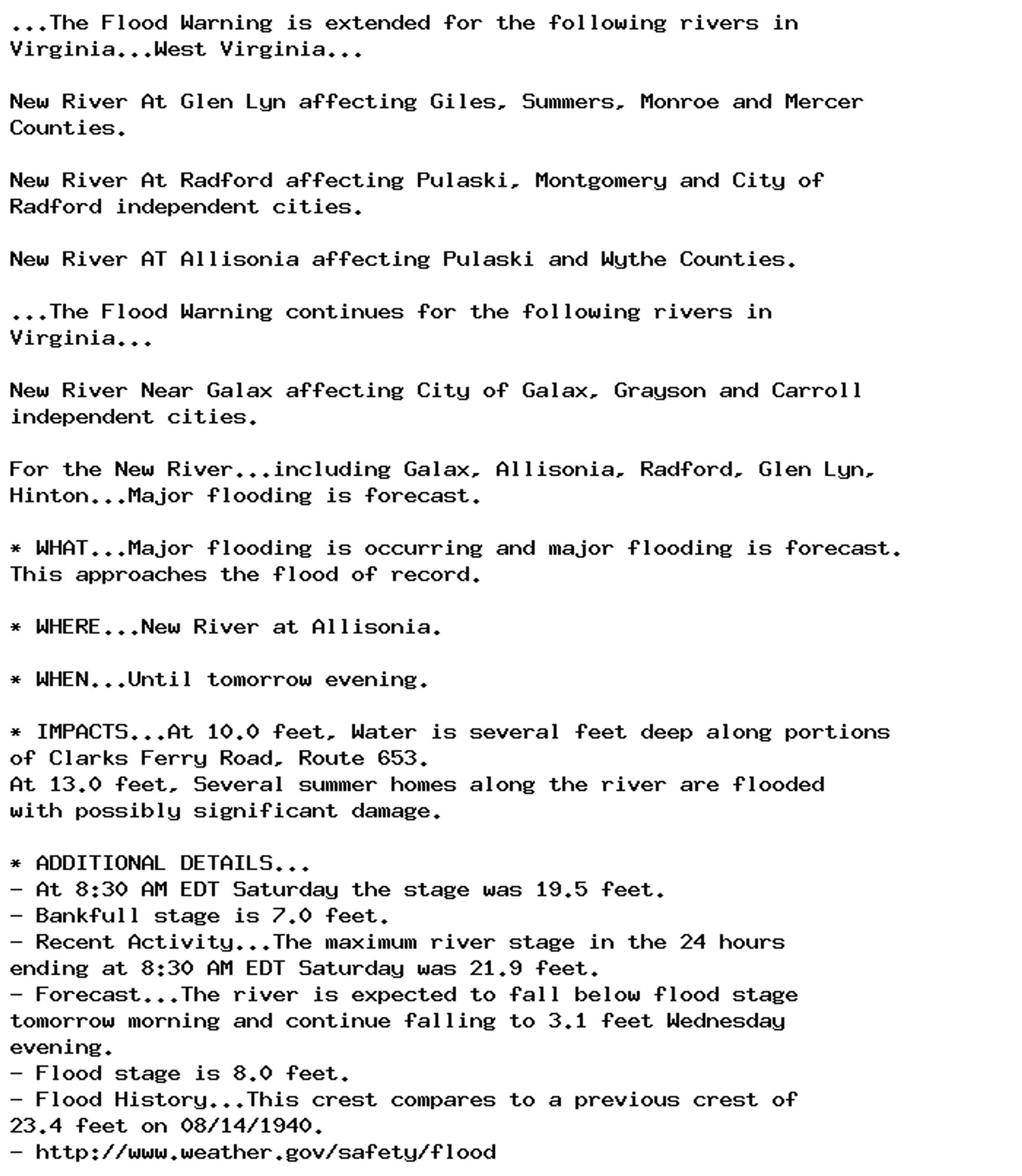 ...The Flood Warning is extended for the following rivers in
Virginia...West Virginia...

New River At Glen Lyn affecting Giles, Summers, Monroe and Mercer
Counties.

New River At Radford affecting Pulaski, Montgomery and City of
Radford independent cities.

New River AT Allisonia affecting Pulaski and Wythe Counties.

...The Flood Warning continues for the following rivers in
Virginia...

New River Near Galax affecting City of Galax, Grayson and Carroll
independent cities.

For the New River...including Galax, Allisonia, Radford, Glen Lyn,
Hinton...Major flooding is forecast.

* WHAT...Major flooding is occurring and major flooding is forecast.
This approaches the flood of record.

* WHERE...New River at Allisonia.

* WHEN...Until tomorrow evening.

* IMPACTS...At 10.0 feet, Water is several feet deep along portions
of Clarks Ferry Road, Route 653.
At 13.0 feet, Several summer homes along the river are flooded
with possibly significant damage.

* ADDITIONAL DETAILS...
- At 8:30 AM EDT Saturday the stage was 19.5 feet.
- Bankfull stage is 7.0 feet.
- Recent Activity...The maximum river stage in the 24 hours
ending at 8:30 AM EDT Saturday was 21.9 feet.
- Forecast...The river is expected to fall below flood stage
tomorrow morning and continue falling to 3.1 feet Wednesday
evening.
- Flood stage is 8.0 feet.
- Flood History...This crest compares to a previous crest of
23.4 feet on 08/14/1940.
- http://www.weather.gov/safety/flood