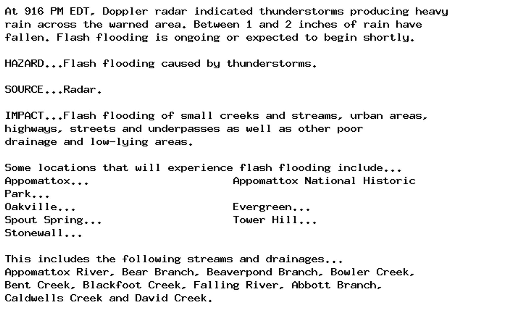 At 916 PM EDT, Doppler radar indicated thunderstorms producing heavy
rain across the warned area. Between 1 and 2 inches of rain have
fallen. Flash flooding is ongoing or expected to begin shortly.

HAZARD...Flash flooding caused by thunderstorms.

SOURCE...Radar.

IMPACT...Flash flooding of small creeks and streams, urban areas,
highways, streets and underpasses as well as other poor
drainage and low-lying areas.

Some locations that will experience flash flooding include...
Appomattox...                      Appomattox National Historic
Park...
Oakville...                        Evergreen...
Spout Spring...                    Tower Hill...
Stonewall...

This includes the following streams and drainages...
Appomattox River, Bear Branch, Beaverpond Branch, Bowler Creek,
Bent Creek, Blackfoot Creek, Falling River, Abbott Branch,
Caldwells Creek and David Creek.