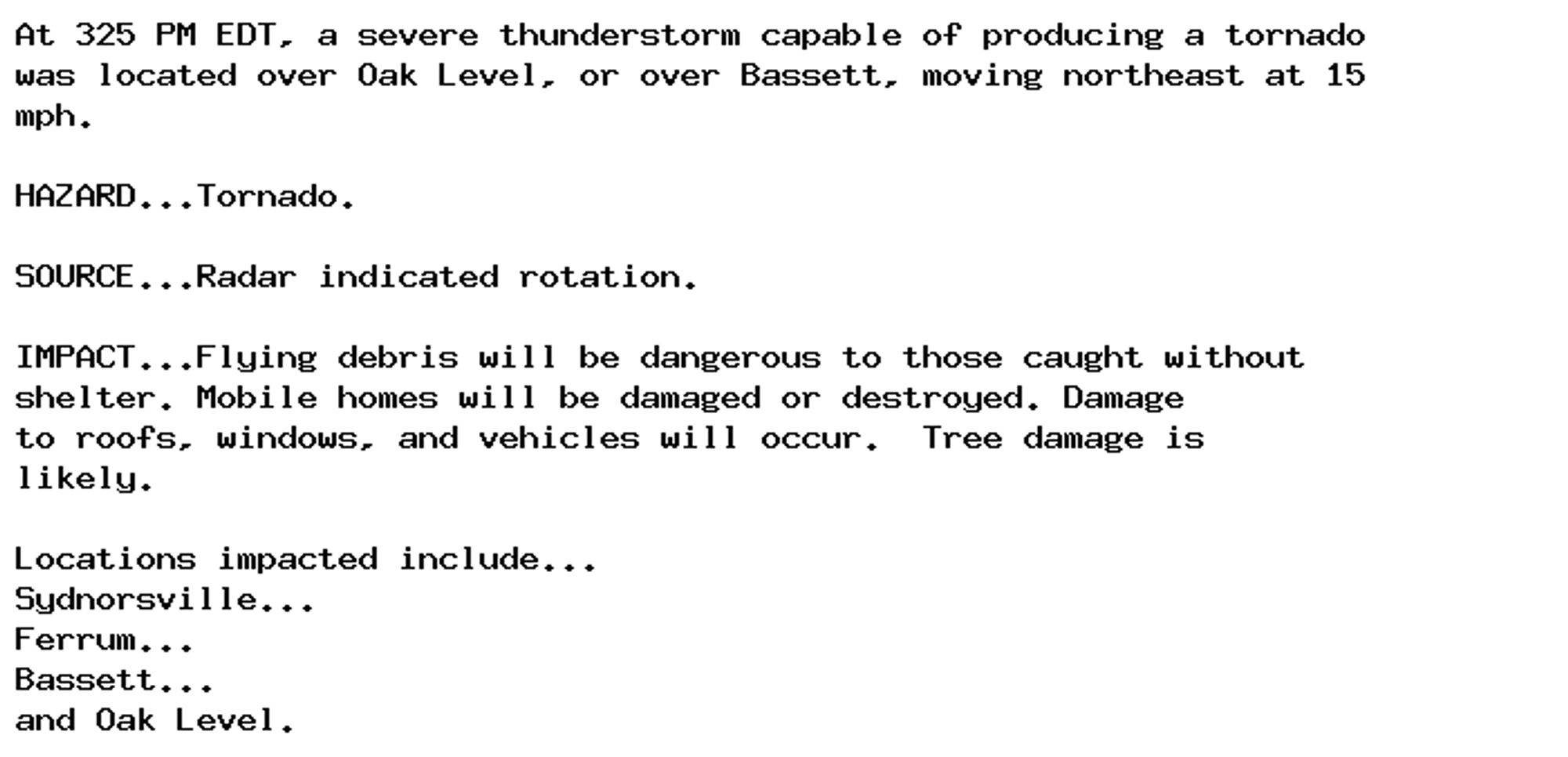 At 325 PM EDT, a severe thunderstorm capable of producing a tornado
was located over Oak Level, or over Bassett, moving northeast at 15
mph.

HAZARD...Tornado.

SOURCE...Radar indicated rotation.

IMPACT...Flying debris will be dangerous to those caught without
shelter. Mobile homes will be damaged or destroyed. Damage
to roofs, windows, and vehicles will occur.  Tree damage is
likely.

Locations impacted include...
Sydnorsville...
Ferrum...
Bassett...
and Oak Level.