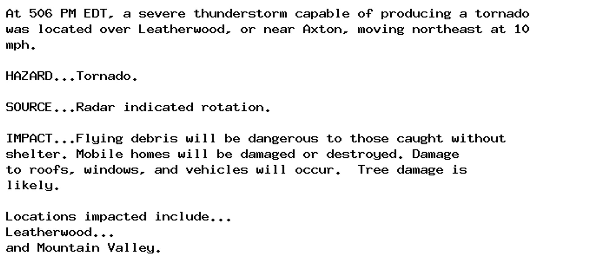 At 506 PM EDT, a severe thunderstorm capable of producing a tornado
was located over Leatherwood, or near Axton, moving northeast at 10
mph.

HAZARD...Tornado.

SOURCE...Radar indicated rotation.

IMPACT...Flying debris will be dangerous to those caught without
shelter. Mobile homes will be damaged or destroyed. Damage
to roofs, windows, and vehicles will occur.  Tree damage is
likely.

Locations impacted include...
Leatherwood...
and Mountain Valley.