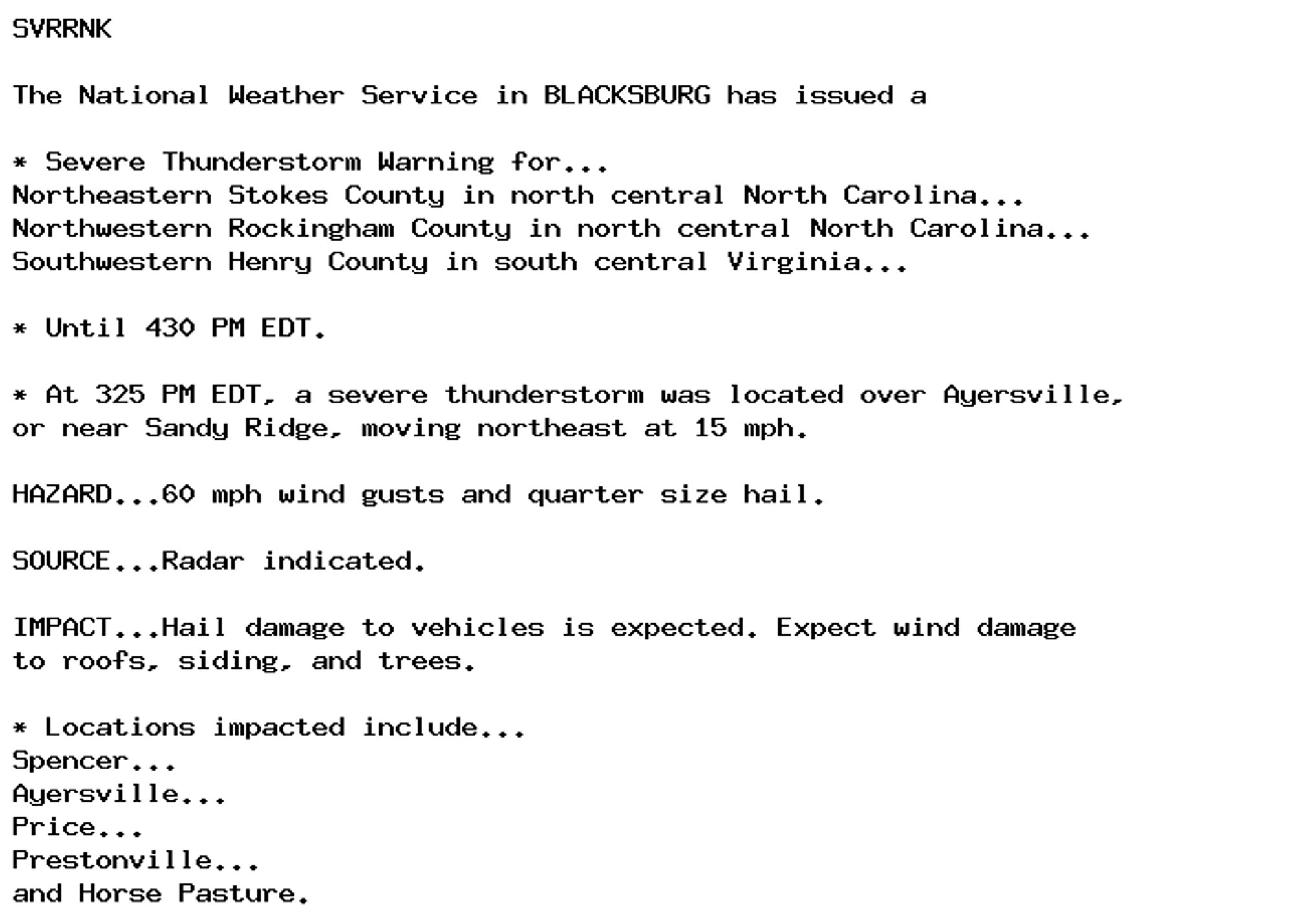 SVRRNK

The National Weather Service in BLACKSBURG has issued a

* Severe Thunderstorm Warning for...
Northeastern Stokes County in north central North Carolina...
Northwestern Rockingham County in north central North Carolina...
Southwestern Henry County in south central Virginia...

* Until 430 PM EDT.

* At 325 PM EDT, a severe thunderstorm was located over Ayersville,
or near Sandy Ridge, moving northeast at 15 mph.

HAZARD...60 mph wind gusts and quarter size hail.

SOURCE...Radar indicated.

IMPACT...Hail damage to vehicles is expected. Expect wind damage
to roofs, siding, and trees.

* Locations impacted include...
Spencer...
Ayersville...
Price...
Prestonville...
and Horse Pasture.