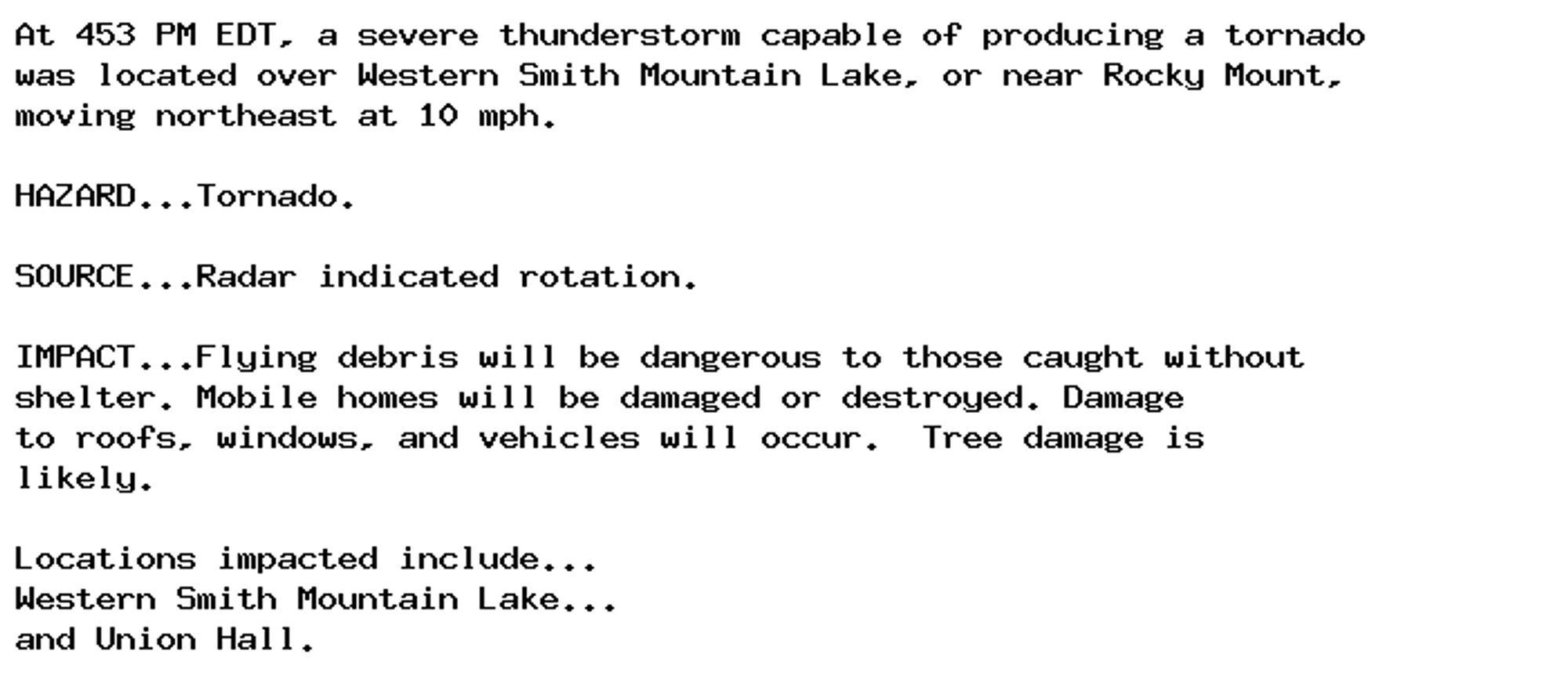 At 453 PM EDT, a severe thunderstorm capable of producing a tornado
was located over Western Smith Mountain Lake, or near Rocky Mount,
moving northeast at 10 mph.

HAZARD...Tornado.

SOURCE...Radar indicated rotation.

IMPACT...Flying debris will be dangerous to those caught without
shelter. Mobile homes will be damaged or destroyed. Damage
to roofs, windows, and vehicles will occur.  Tree damage is
likely.

Locations impacted include...
Western Smith Mountain Lake...
and Union Hall.