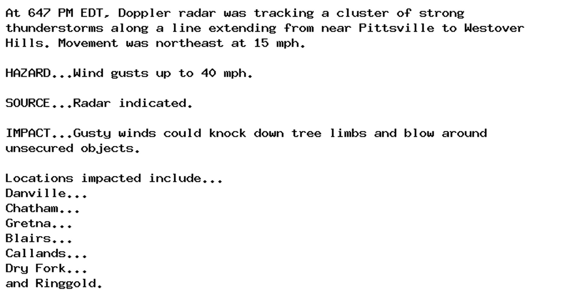 At 647 PM EDT, Doppler radar was tracking a cluster of strong
thunderstorms along a line extending from near Pittsville to Westover
Hills. Movement was northeast at 15 mph.

HAZARD...Wind gusts up to 40 mph.

SOURCE...Radar indicated.

IMPACT...Gusty winds could knock down tree limbs and blow around
unsecured objects.

Locations impacted include...
Danville...
Chatham...
Gretna...
Blairs...
Callands...
Dry Fork...
and Ringgold.
