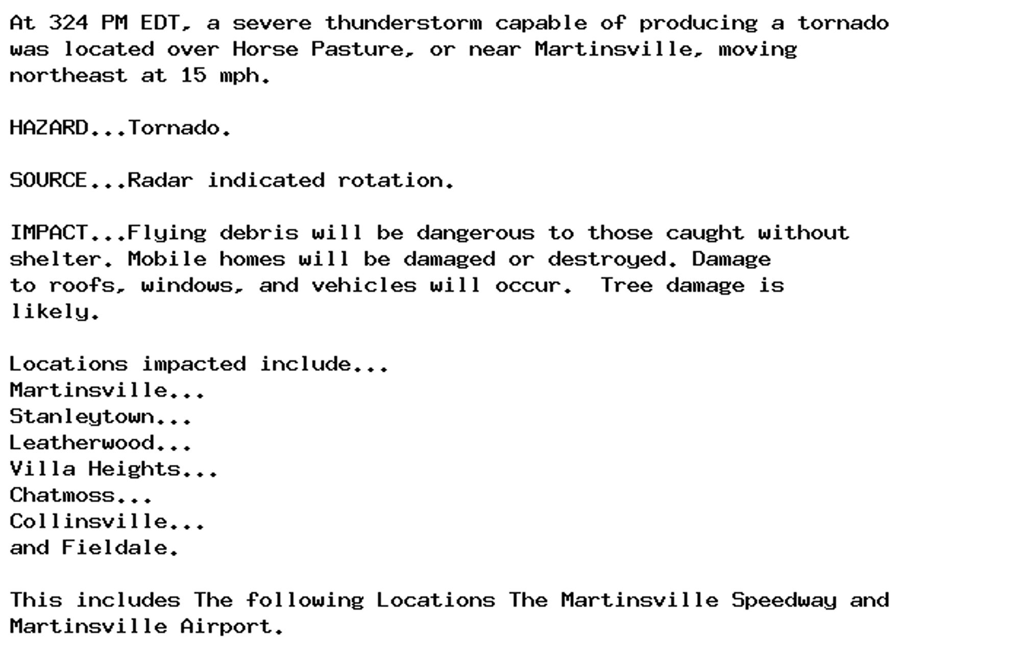 At 324 PM EDT, a severe thunderstorm capable of producing a tornado
was located over Horse Pasture, or near Martinsville, moving
northeast at 15 mph.

HAZARD...Tornado.

SOURCE...Radar indicated rotation.

IMPACT...Flying debris will be dangerous to those caught without
shelter. Mobile homes will be damaged or destroyed. Damage
to roofs, windows, and vehicles will occur.  Tree damage is
likely.

Locations impacted include...
Martinsville...
Stanleytown...
Leatherwood...
Villa Heights...
Chatmoss...
Collinsville...
and Fieldale.

This includes The following Locations The Martinsville Speedway and
Martinsville Airport.