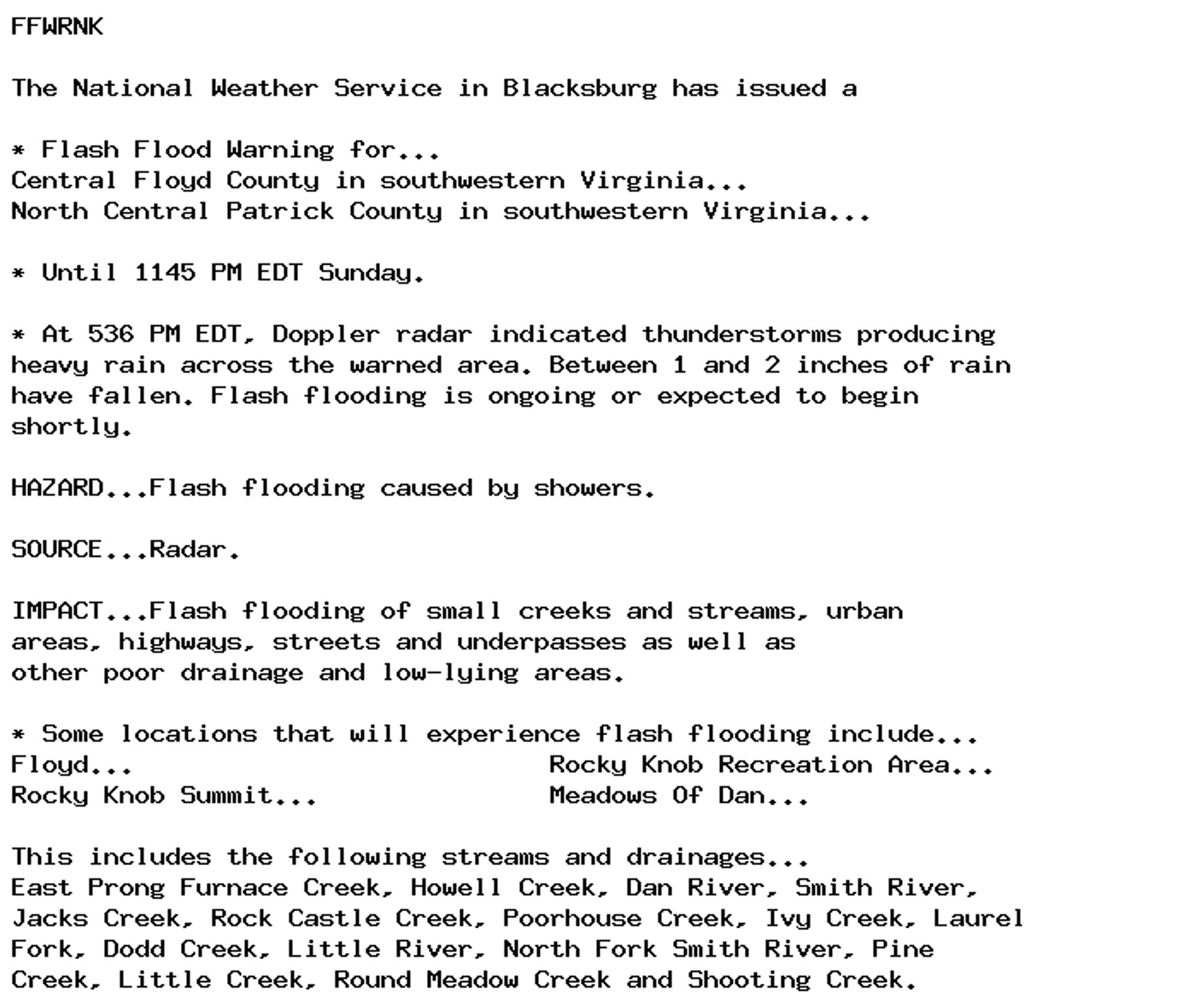 FFWRNK

The National Weather Service in Blacksburg has issued a

* Flash Flood Warning for...
Central Floyd County in southwestern Virginia...
North Central Patrick County in southwestern Virginia...

* Until 1145 PM EDT Sunday.

* At 536 PM EDT, Doppler radar indicated thunderstorms producing
heavy rain across the warned area. Between 1 and 2 inches of rain
have fallen. Flash flooding is ongoing or expected to begin
shortly.

HAZARD...Flash flooding caused by showers.

SOURCE...Radar.

IMPACT...Flash flooding of small creeks and streams, urban
areas, highways, streets and underpasses as well as
other poor drainage and low-lying areas.

* Some locations that will experience flash flooding include...
Floyd...                           Rocky Knob Recreation Area...
Rocky Knob Summit...               Meadows Of Dan...

This includes the following streams and drainages...
East Prong Furnace Creek, Howell Creek, Dan River, Smith River,
Jacks Creek, Rock Castle Creek, Poorhouse Creek, Ivy Creek, Laurel
Fork, Dodd Creek, Little River, North Fork Smith River, Pine
Creek, Little Creek, Round Meadow Creek and Shooting Creek.