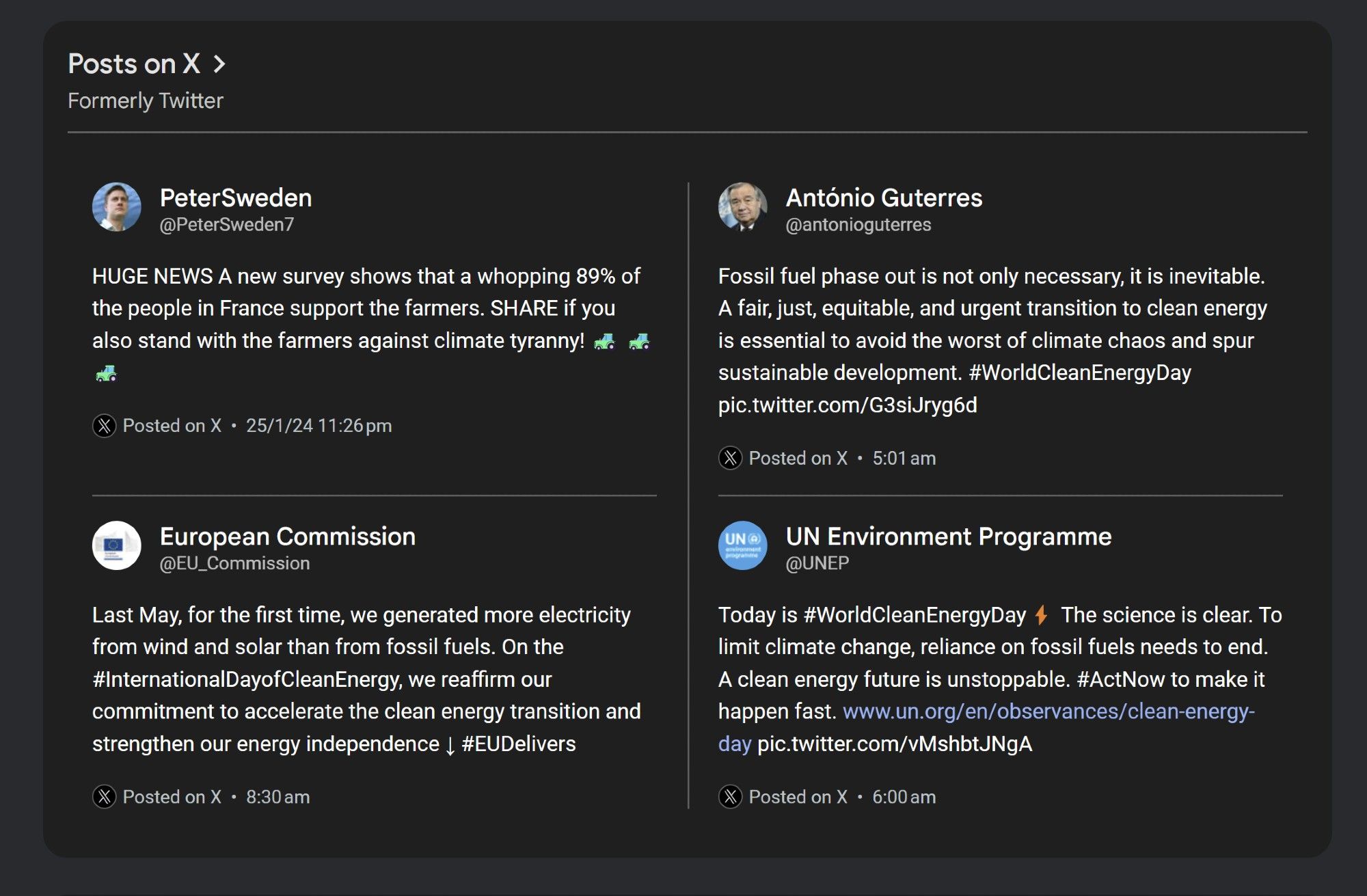 Posts on X >
Formerly Twitter
Peter Sweden @PeterSweden7
HUGE NEWS A new survey shows that a whopping 89% of the people in France support the farmers. SHARE if you also stand with the farmers against climate tyranny!
Posted on X 25/1/24 11:26 pm
European Commission
@EU_Commission
Last May, for the first time, we generated more electricity from wind and solar than from fossil fuels. On the #InternationalDayofCleanEnergy, we reaffirm our commitment to accelerate the clean energy transition and strengthen our energy independence ↓ #EUDelivers
Posted on X. 8:30 am
António Guterres @antonioguterres
Fossil fuel phase out is not only necessary, it is inevitable. A fair, just, equitable, and urgent transition to clean energy is essential to avoid the worst of climate chaos and spur sustainable development. #WorldCleanEnergyDay
pic.twitter.com/G3siJryg6d
XPosted on X 5:01 am
UN
UN Environment Programme @UNEP
Today is #WorldCleanEnergyDay The science is clear. To limit climate change, reliance o