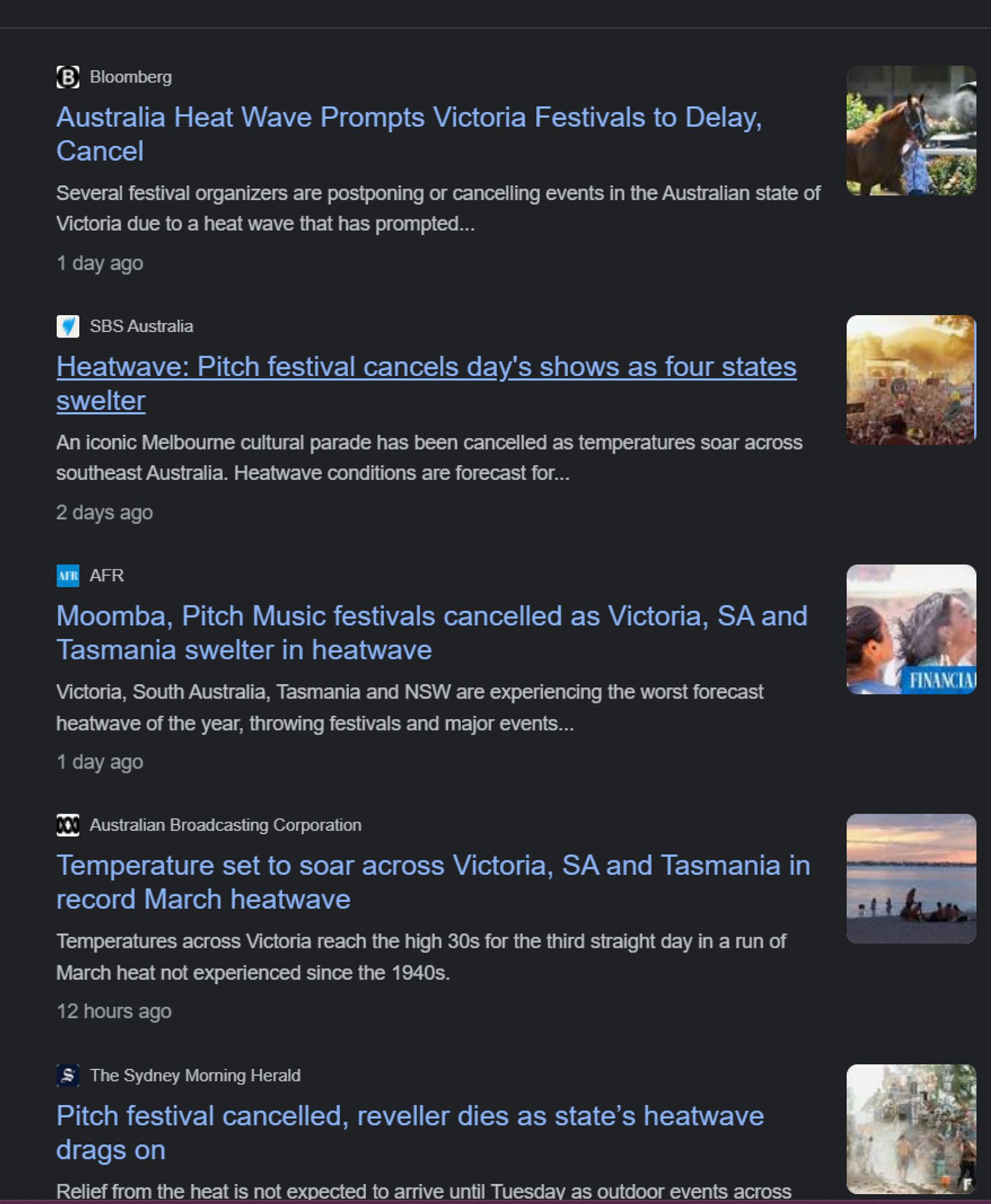 B Bloomberg
Australia Heat Wave Prompts Victoria Festivals to Delay, Cancel
Several festival organizers are postponing or cancelling events in the Australian state of Victoria due to a heat wave that has prompted...
1 day ago
SBS Australia
Heatwave: Pitch festival cancels day's shows as four states swelter
An iconic Melbourne cultural parade has been cancelled as temperatures soar across southeast Australia. Heatwave conditions are forecast for...
2 days ago
AAFR
Moomba, Pitch Music festivals cancelled as Victoria, SA and Tasmania swelter in heatwave
FINANCIAJ
Victoria, South Australia, Tasmania and NSW are experiencing the worst forecast heatwave of the year, throwing festivals and major events...
1 day ago
Australian Broadcasting Corporation
Temperature set to soar across Victoria, SA and Tasmania in record March heatwave
Temperatures across Victoria reach the high 30s for the third straight day in a run of March heat not experienced since the 1940s.
12 hours ago
S The Sydney Morning