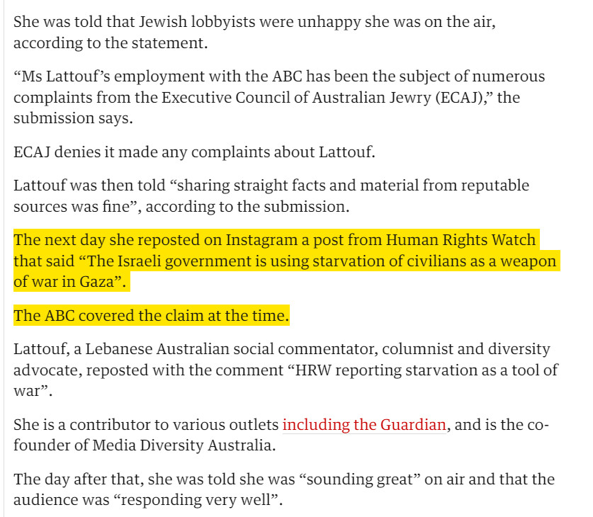 “Ms Lattouf’s employment with the ABC has been the subject of numerous complaints from the Executive Council of Australian Jewry (ECAJ),” the submission says.

ECAJ denies it made any complaints about Lattouf.

Lattouf was then told “sharing straight facts and material from reputable sources was fine”, according to the submission.

The next day she reposted on Instagram a post from Human Rights Watch that said “The Israeli government is using starvation of civilians as a weapon of war in Gaza”.

The ABC covered the claim at the time.

Lattouf, a Lebanese Australian social commentator, columnist and diversity advocate, reposted with the comment “HRW reporting starvation as a tool of war”.