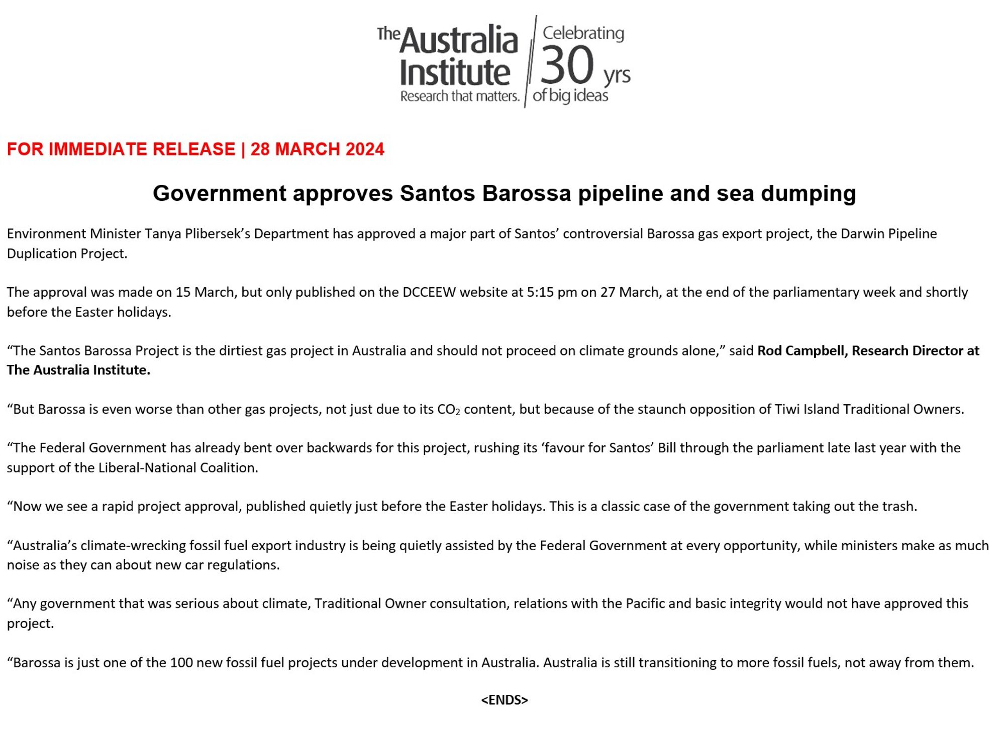 The Australia Celebrating Institute 30 yrs Research that matters. of big ideas
FOR IMMEDIATE RELEASE | 28 MARCH 2024
Government approves Santos Barossa pipeline and sea dumping
Environment Minister Tanya Plibersek's Department has approved a major part of Santos' controversial Barossa gas export project, the Darwin Pipeline Duplication Project.
The approval was made on 15 March, but only published on the DCCEEW website at 5:15 pm on 27 March, at the end of the parliamentary week and shortly before the Easter holidays.
"The Santos Barossa Project is the dirtiest gas project in Australia and should not proceed on climate grounds alone," said Rod Campbell, Research Director at The Australia Institute.
"But Barossa is even worse than other gas projects, not just due to its CO₂ content, but because of the staunch opposition of Tiwi Island Traditional Owners.
"The Federal Government has already bent over backwards for this project, rushing its 'favour for Santos' Bill through the parliament