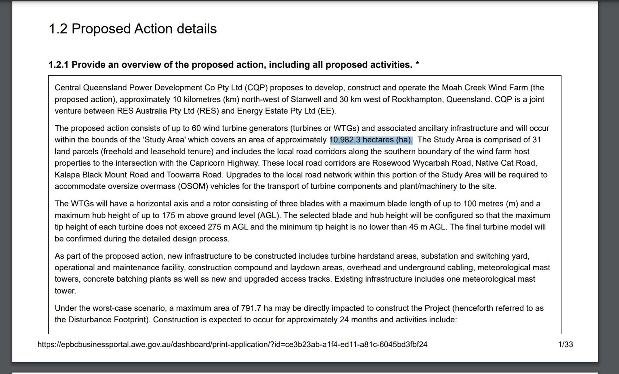 The proposed action consists of up to 60 wind turbine generators (turbines or WTGs) and associated ancillary infrastructure and will occur
within the bounds of the ‘Study Area' which covers an area of approximately 10,982.3 hectares (ha). The Study Area is comprised of 31
land parcels (freehold and leasehold tenure) and includes the local road corridors along the southern boundary of the wind farm host
properties to the intersection with the Capricorn Highway. These local road corridors are Rosewood Wycarbah Road, Native Cat Road,
Kalapa Black Mount Road and Toowarra Road. Upgrades to the local road network within this portion of the Study Area will be required to
accommodate oversize overmass (OSOM) vehicles for the transport of turbine components and plant/machinery to the site.
The WTGs will have a horizontal axis and a rotor consisting of three blades with a maximum blade length of up to 100 metres (m) and a
maximum hub height of up to 175 m above ground level (AGL). The selected b