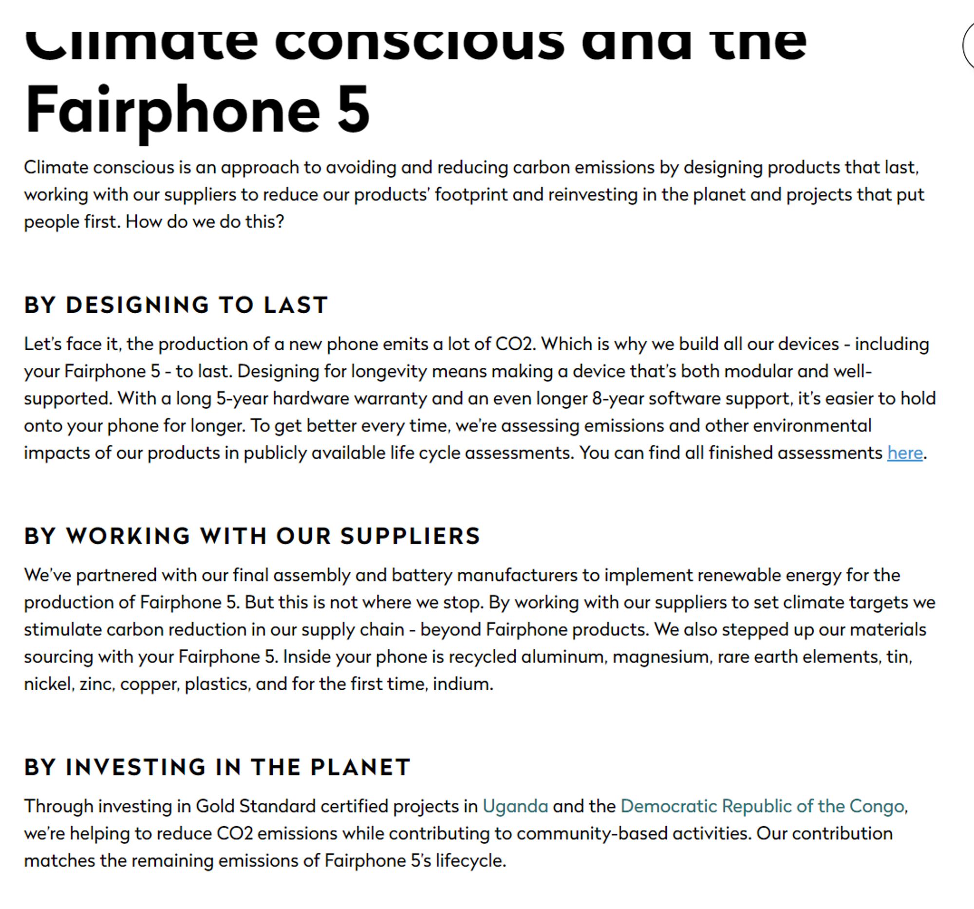 Climate conscious and the Fairphone 5
Climate conscious is an approach to avoiding and reducing carbon emissions by designing products that last, working with our suppliers to reduce our products' footprint and reinvesting in the planet and projects that put people first. How do we do this?
BY DESIGNING TO LAST
Let's face it, the production of a new phone emits a lot of CO2. Which is why we build all our devices - including your Fairphone 5 - to last. Designing for longevity means making a device that's both modular and well- supported. With a long 5-year hardware warranty and an even longer 8-year software support, it's easier to hold onto your phone for longer. To get better every time, we're assessing emissions and other environmental impacts of our products in publicly available life cycle assessments. You can find all finished assessments here.
BY WORKING WITH OUR SUPPLIERS
We've partnered with our final assembly and battery manufacturers to implement renewable energy for the prod