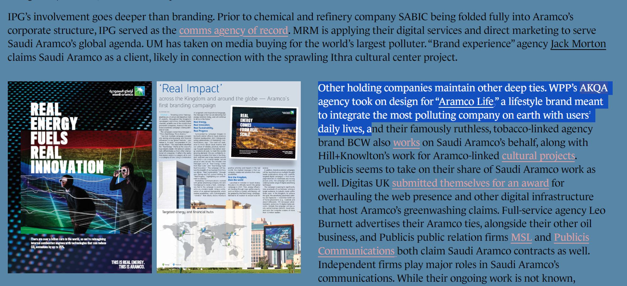 Other holding companies maintain other deep ties. WPP’s AKQA agency took on design for “Aramco Life,” a lifestyle brand meant to integrate the most polluting company on earth with users’ daily lives, and their famously ruthless, tobacco-linked agency brand BCW also works on Saudi Aramco’s behalf, along with Hill+Knowlton’s work for Aramco-linked cultural projects. Publicis seems to take on their share of Saudi Aramco work as well. Digitas UK submitted themselves for an award for overhauling the web presence and other digital infrastructure that host Aramco’s greenwashing claims. Full-service agency Leo Burnett advertises their Aramco ties, alongside their other oil business, and Publicis public relation firms MSL and Publicis Communications both claim Saudi Aramco contracts as well. Independent firms play major roles in Saudi Aramco’s communications. While their ongoing work is not known, Edelman took on a role promoting a SABIC-backed summit in 2020, and has been found to be working e