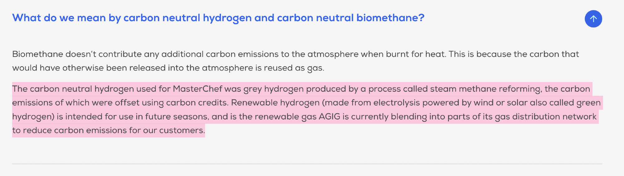 Biomethane doesn’t contribute any additional carbon emissions to the atmosphere when burnt for heat. This is because the carbon that would have otherwise been released into the atmosphere is reused as gas.

The carbon neutral hydrogen used for MasterChef was grey hydrogen produced by a process called steam methane reforming, the carbon emissions of which were offset using carbon credits. Renewable hydrogen (made from electrolysis powered by wind or solar also called green hydrogen) is intended for use in future seasons, and is the renewable gas AGIG is currently blending into parts of its gas distribution network to reduce carbon emissions for our customers.