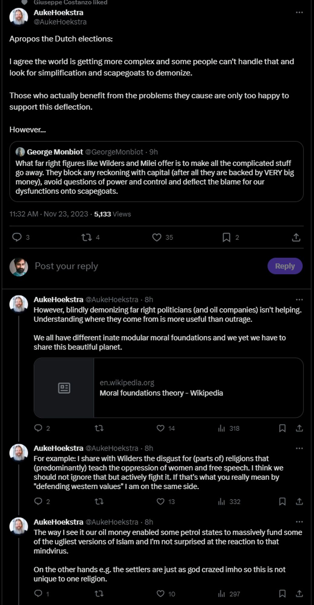 Giuseppe Costanzo lik
AukeHoekstra
@AukeHoekstra
Apropos the Dutch elections:
I agree the world is getting more complex and some people can't handle that and look for simplification and scapegoats to demonize.
Those who actually benefit from the problems they cause are only too happy to support this deflection.
However...
George Monbiot @George Monbiot. 9h
What far right figures like Wilders and Milei offer is to make all the complicated stuff go away. They block any reckoning with capital (after all they are backed by VERY big money), avoid questions of power and control and deflect the blame for our dysfunctions onto scapegoats.
11:32 AM Nov 23, 20235,133 Views
3
274
♡35
2
Post your reply
Reply
2
14
318
AukeHoekstra @AukeHoekstra. 8h
However, blindly demonizing far right politicians (and oil companies) isn't helping. Understanding where they come from is more useful than outrage.
We all have different inate modular moral foundations and we yet we have to
share this beautiful planet.