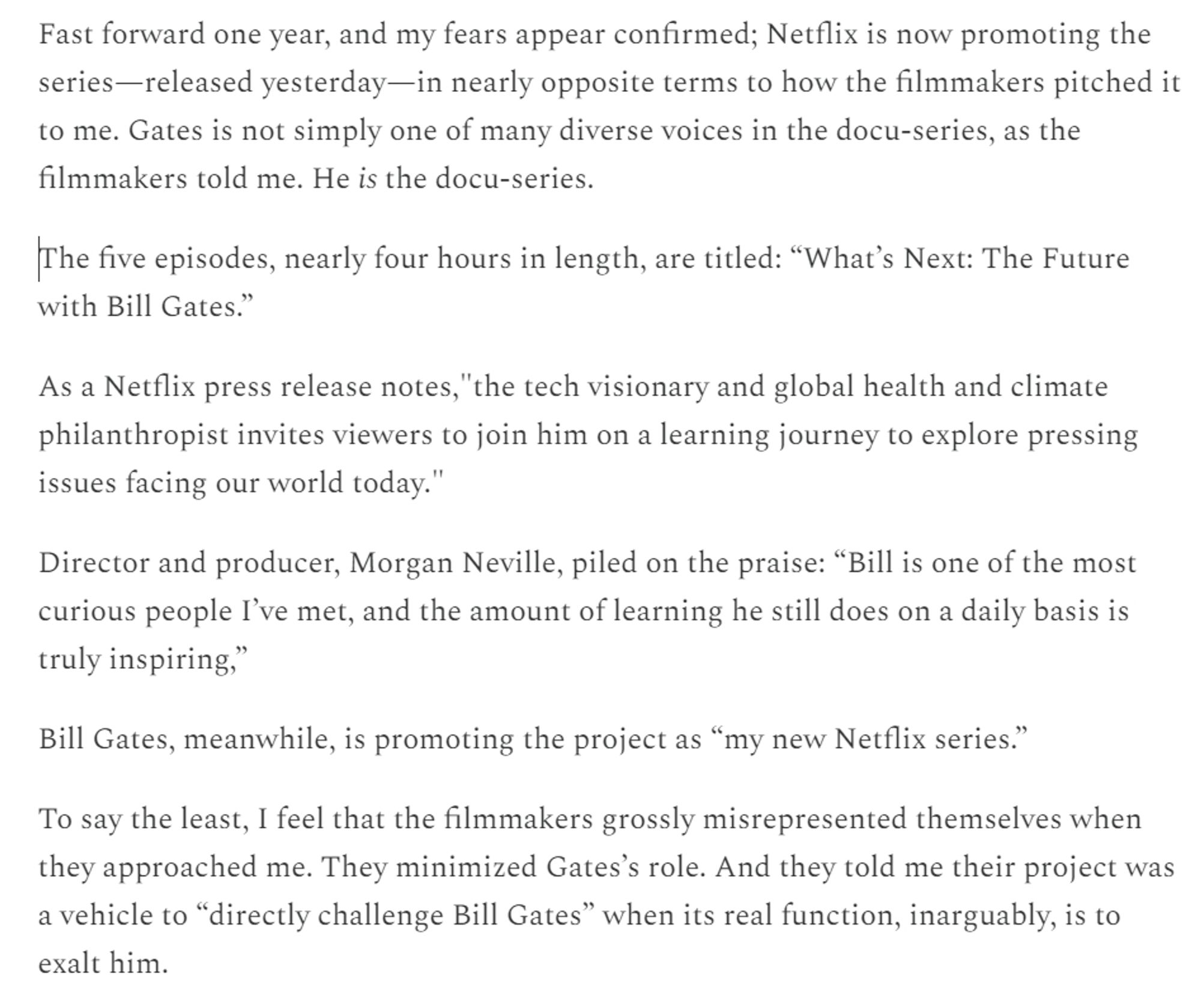 Fast forward one year, and my fears appear confirmed; Netflix is now promoting the series—released yesterday—in nearly opposite terms to how the filmmakers pitched it to me. Gates is not simply one of many diverse voices in the docu-series, as the filmmakers told me. He is the docu-series.

The five episodes, nearly four hours in length, are titled: “What’s Next: The Future with Bill Gates.”

As a Netflix press release notes,"the tech visionary and global health and climate philanthropist invites viewers to join him on a learning journey to explore pressing issues facing our world today."

Director and producer, Morgan Neville, piled on the praise: “Bill is one of the most curious people I’ve met, and the amount of learning he still does on a daily basis is truly inspiring,”

Bill Gates, meanwhile, is promoting the project as “my new Netflix series.”

To say the least, I feel that the filmmakers grossly misrepresented themselves when they approached me. They minimized Gates’s role. And