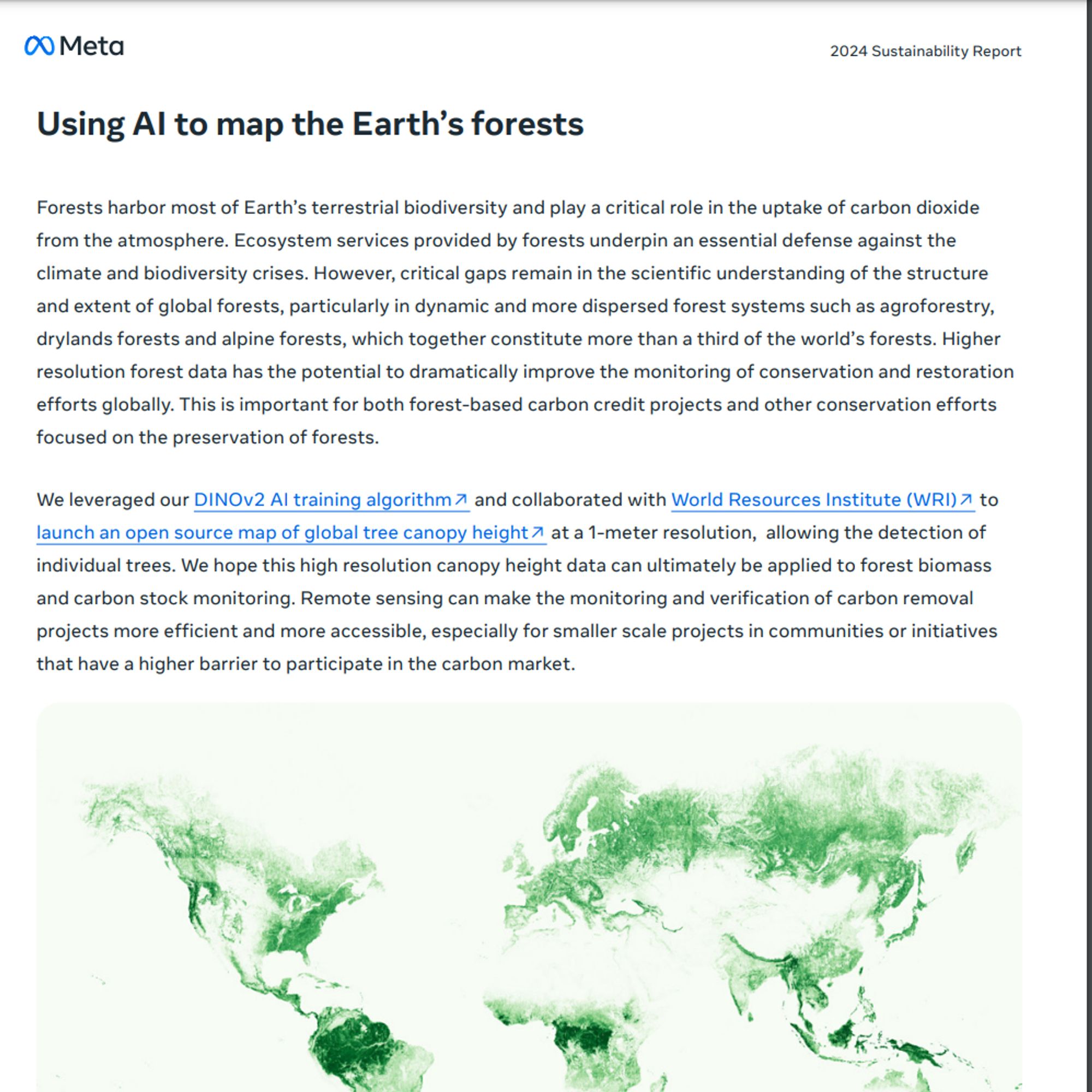 Forests harbor most of Earth’s terrestrial biodiversity and play a critical role in the uptake of carbon dioxide
from the atmosphere. Ecosystem services provided by forests underpin an essential defense against the
climate and biodiversity crises. However, critical gaps remain in the scientific understanding of the structure
and extent of global forests, particularly in dynamic and more dispersed forest systems such as agroforestry,
drylands forests and alpine forests, which together constitute more than a third of the world’s forests. Higher
resolution forest data has the potential to dramatically improve the monitoring of conservation and restoration
efforts globally. This is important for both forest-based carbon credit projects and other conservation efforts
focused on the preservation of forests.
We leveraged our DINOv2 AI training algorithm↗ and collaborated with World Resources Institute (WRI)↗ to
launch an open source map of global tree canopy height↗ at a 1-meter resolution, allowing the detection of
individual trees. We hope this high resolution canopy height data can ultimately be applied to forest biomass
and carbon stock monitoring. Remote sensing can make the monitoring and verification of carbon removal
projects more efficient and more accessible, especially for smaller scale pro