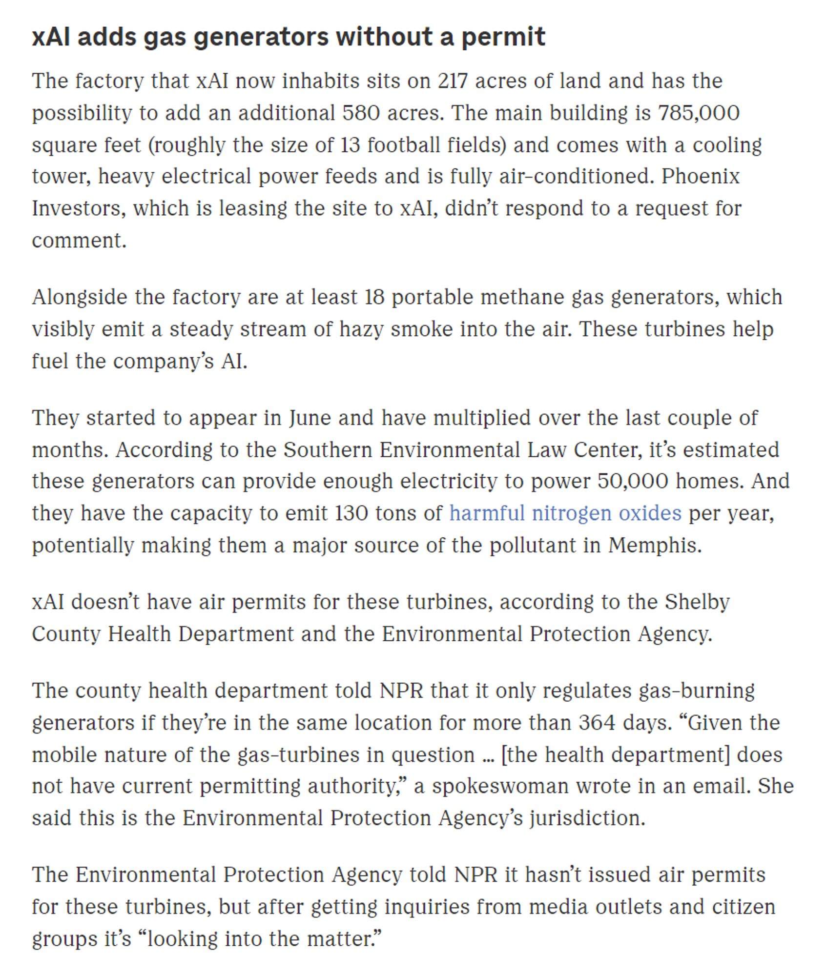 xAI adds gas generators without a permit
The factory that xAI now inhabits sits on 217 acres of land and has the possibility to add an additional 580 acres. The main building is 785,000 square feet (roughly the size of 13 football fields) and comes with a cooling tower, heavy electrical power feeds and is fully air-conditioned. Phoenix Investors, which is leasing the site to xAI, didn’t respond to a request for comment.

Alongside the factory are at least 18 portable methane gas generators, which visibly emit a steady stream of hazy smoke into the air. These turbines help fuel the company’s AI.

They started to appear in June and have multiplied over the last couple of months. According to the Southern Environmental Law Center, it’s estimated these generators can provide enough electricity to power 50,000 homes. And they have the capacity to emit 130 tons of harmful nitrogen oxides per year, potentially making them a major source of the pollutant in Memphis.

xAI doesn’t have air permi