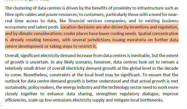 The clustering of data centres is driven by the benefits of proximity to infrastructure such as
fibre optic cables and power resources; to customers, particularly those with a need for nearreal
time access to data, like financial services companies; and to existing business
ecosystems and talent pools. Location decisions are also driven by incentives and regulation,
and by climatic considerations: cooler places have lower cooling needs. Spatial concentration
is already creating tensions, with several jurisdictions issuing moratoria on further data
centre development or taking steps to restrict it.
Overall, significant electricity demand increase from data centres is inevitable, but the extent
of growth is uncertain. In any likely scenario, however, data centres look set to remain a
relatively small driver of overall electricity demand growth at the global level in the decade
to come. Nonetheless, constraints at the local level may be significant. To ensure that the
outlook for data centre demand growth is better understood and that actual growth is met
sustainably, policy makers, the energy industry and the technology sector need to work more
closely together to enhance data sharing, strengthen regulatory dialogue, improve
efficiencies, scale up low-emissions electricity supply and mitigate local bottlenecks.