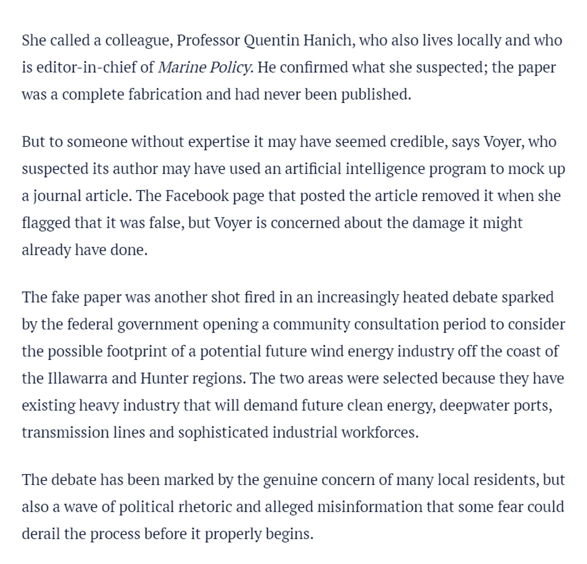 She called a colleague, Professor Quentin Hanich, who also lives locally and who is editor-in-chief of Marine Policy. He confirmed what she suspected; the paper was a complete fabrication and had never been published.

But to someone without expertise it may have seemed credible, says Voyer, who suspected its author may have used an artificial intelligence program to mock up a journal article. The Facebook page that posted the article removed it when she flagged that it was false, but Voyer is concerned about the damage it might already have done.

The fake paper was another shot fired in an increasingly heated debate sparked by the federal government opening a community consultation period to consider the possible footprint of a potential future wind energy industry off the coast of the Illawarra and Hunter regions. The two areas were selected because they have existing heavy industry that will demand future clean energy, deepwater ports, transmission lines and sophisticated industria