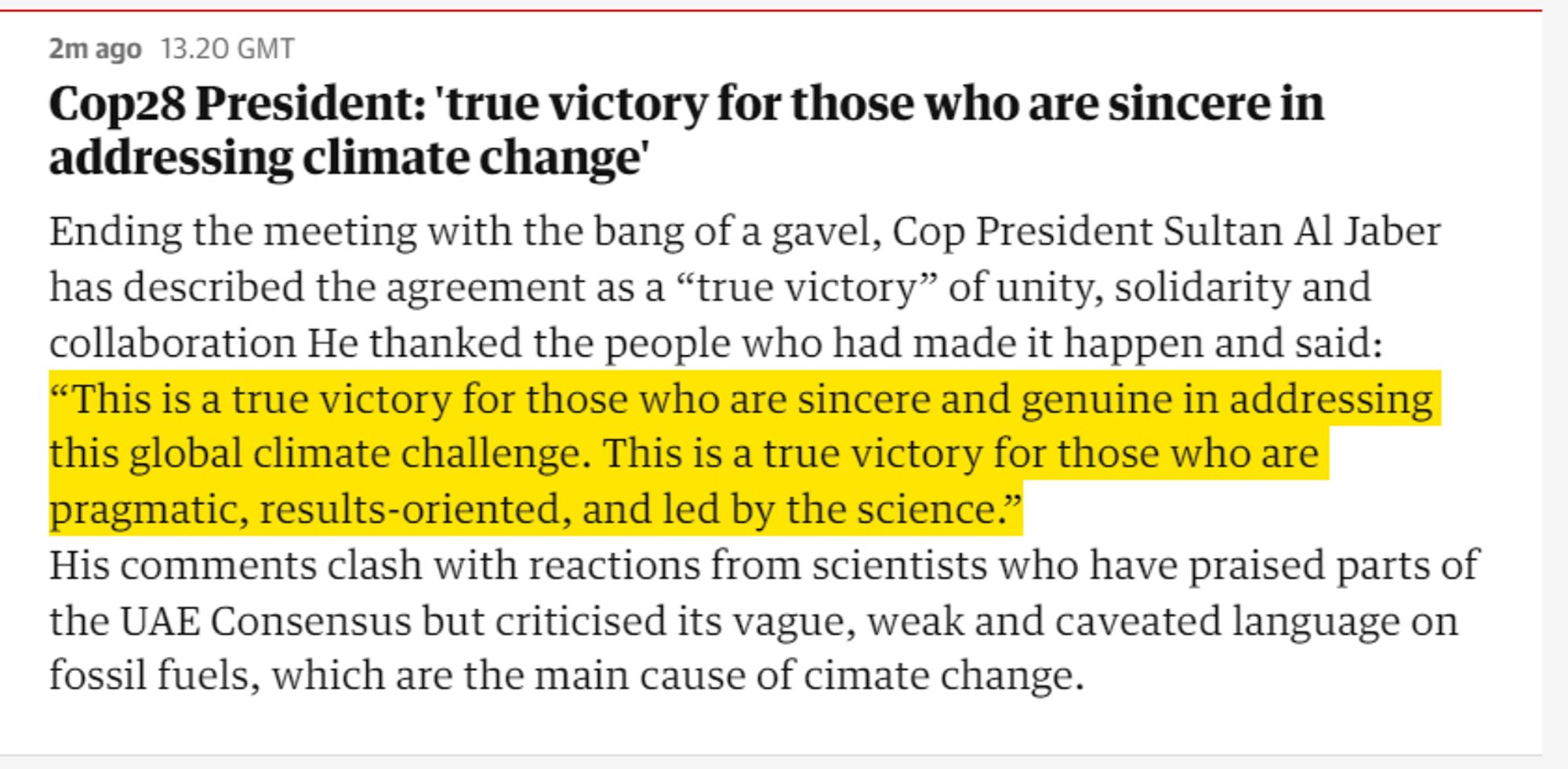 Cop28 President: 'true victory for those who are sincere in addressing climate change'
Ending the meeting with the bang of a gavel, Cop President Sultan Al Jaber has described the agreement as a “true victory” of unity, solidarity and collaboration He thanked the people who had made it happen and said: “This is a true victory for those who are sincere and genuine in addressing this global climate challenge. This is a true victory for those who are pragmatic, results-oriented, and led by the science.”
His comments clash with reactions from scientists who have praised parts of the UAE Consensus but criticised its vague, weak and caveated language on fossil fuels, which are the main cause of cimate change.