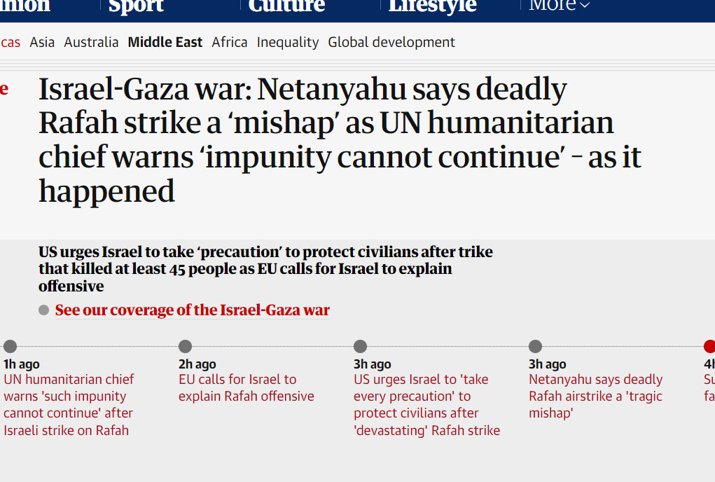 ive
Israel-Gaza war
Israel-Gaza war: Netanyahu says deadly Rafah strike a ‘mishap’ as UN humanitarian chief warns ‘impunity cannot continue’ – as it happened
US urges Israel to take ‘precaution’ to protect civilians after trike that killed at least 45 people as EU calls for Israel to explain offensive

See our coverage of the Israel-Gaza war
 Updated 8m ago
20m ago
Closing summary
1h ago
UN humanitarian chief warns 'such impunity cannot continue' after Israeli strike on Rafah
2h ago
EU calls for Israel to explain Rafah offensive
3h ago
US urges Israel to 'take every precaution' to protect civilians after 'devastating' Rafah strike
3h ago
Netanyahu says deadly Rafah airstrike a 'tragic m