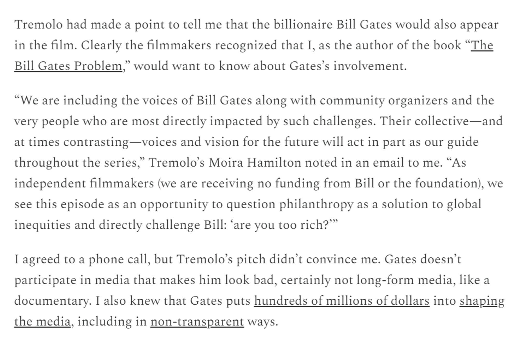 Tremolo had made a point to tell me that the billionaire Bill Gates would also appear in the film. Clearly the filmmakers recognized that I, as the author of the book “The Bill Gates Problem,” would want to know about Gates’s involvement.

“We are including the voices of Bill Gates along with community organizers and the very people who are most directly impacted by such challenges. Their collective—and at times contrasting—voices and vision for the future will act in part as our guide throughout the series,” Tremolo’s Moira Hamilton noted in an email to me. “As independent filmmakers (we are receiving no funding from Bill or the foundation), we see this episode as an opportunity to question philanthropy as a solution to global inequities and directly challenge Bill: ‘are you too rich?’”

I agreed to a phone call, but Tremolo’s pitch didn’t convince me. Gates doesn’t participate in media that makes him look bad, certainly not long-form media, like a documentary. I also knew that Gates