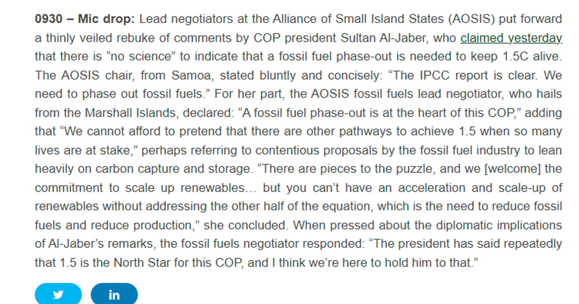 0930 - Mic drop: Lead negotiators at the Alliance of Small Island States (AOSIS) put forward
a thinly veiled rebuke of comments by COP president Sultan Al-Jaber, who claimed yesterday
that there is "no science" to indicate that a fossil fuel phase-out is needed to keep 1.5C alive.
The AOSIS chair, from Samoa, stated bluntly and concisely: "The IPCC report is clear. We
need to phase out fossil fuels." For her part, the AOSIS fossil fuels lead negotiator, who hails
from the Marshall Islands, declared: "A fossil fuel phase-out is at the heart of this COP," adding
that "We cannot afford to pretend that there are other pathways to achieve 1.5 when so many
lives are at stake," perhaps referring to contentious proposals by the fossil fuel industry to lean
heavily on carbon capture and storage. "There are pieces to the puzzle, and we [welcome] the
commitment to scale up renewables... but you can't have an acceleration and scale-up of
renewables without addressing the other half of the equation