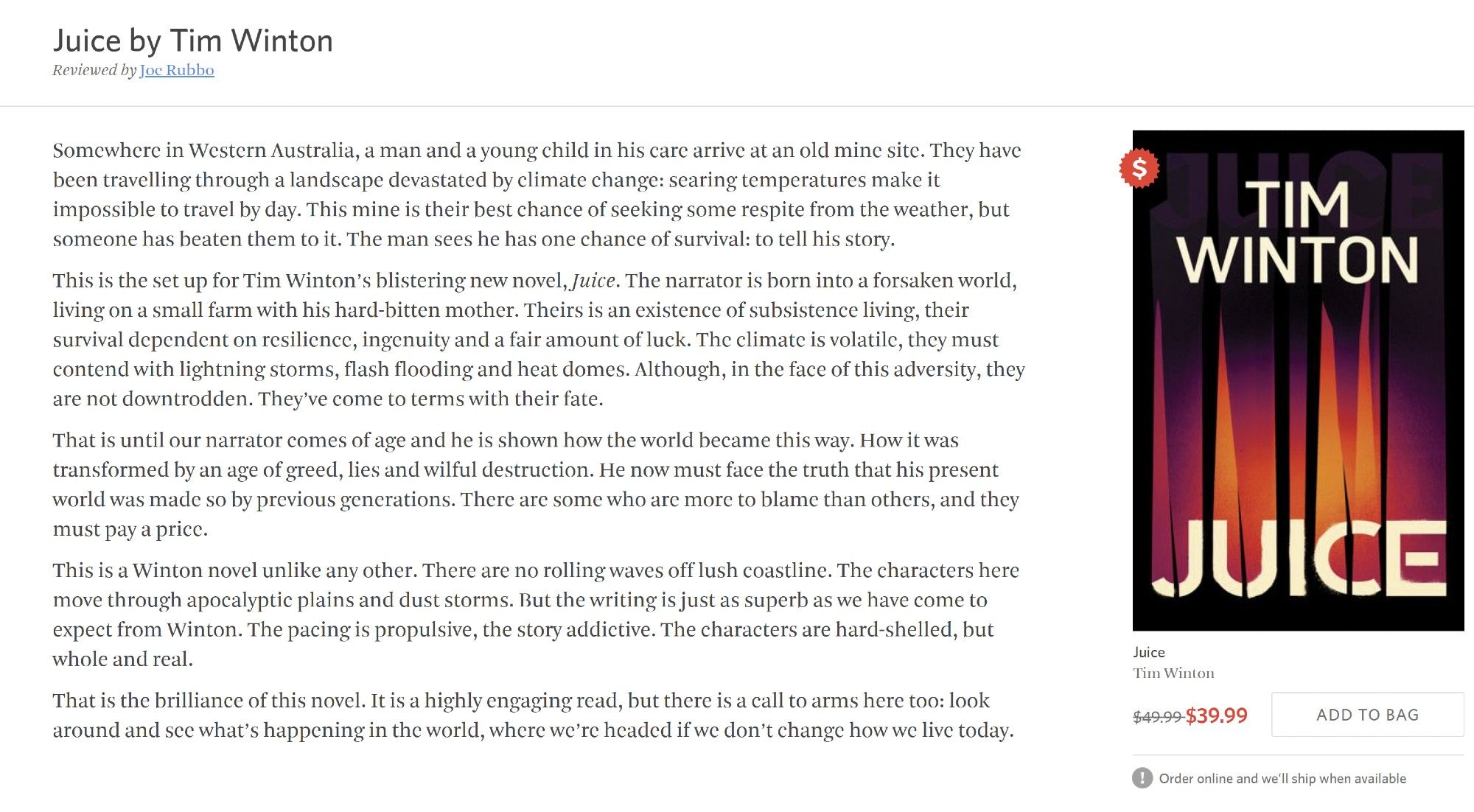 Juice by Tim Winton
Reviewed by Joe Rubbo

22 Sep 2024
Somewhere in Western Australia, a man and a young child in his care arrive at an old mine site. They have been travelling through a landscape devastated by climate change: searing temperatures make it impossible to travel by day. This mine is their best chance of seeking some respite from the weather, but someone has beaten them to it. The man sees he has one chance of survival: to tell his story.

This is the set up for Tim Winton’s blistering new novel, Juice. The narrator is born into a forsaken world, living on a small farm with his hard-bitten mother. Theirs is an existence of subsistence living, their survival dependent on resilience, ingenuity and a fair amount of luck. The climate is volatile, they must contend with lightning storms, flash flooding and heat domes. Although, in the face of this adversity, they are not downtrodden. They’ve come to terms with their fate.

That is until our narrator comes of age and he is shown