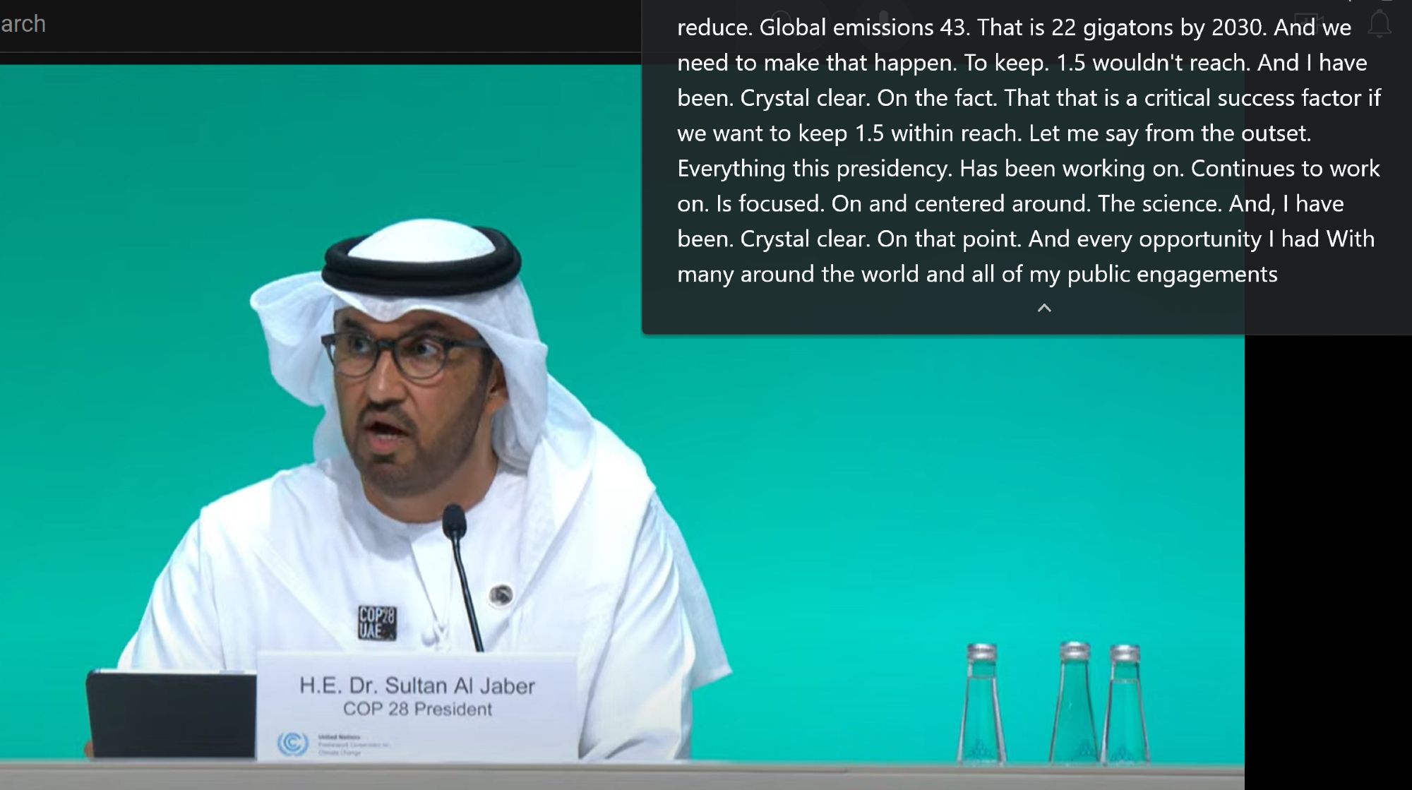 arch
COP28
H.E. Dr. Sultan Al Jaber COP 28 President
reduce. Global emissions 43. That is 22 gigatons by 2030. And we need to make that happen. To keep. 1.5 wouldn't reach. And I have been. Crystal clear. On the fact. That that is a critical success factor if we want to keep 1.5 within reach. Let me say from the outset. Everything this presidency. Has been working on. Continues to work on. Is focused. On and centered around. The science. And, I have been. Crystal clear. On that point. And every opportunity I had With many around the world and all of my public engagements