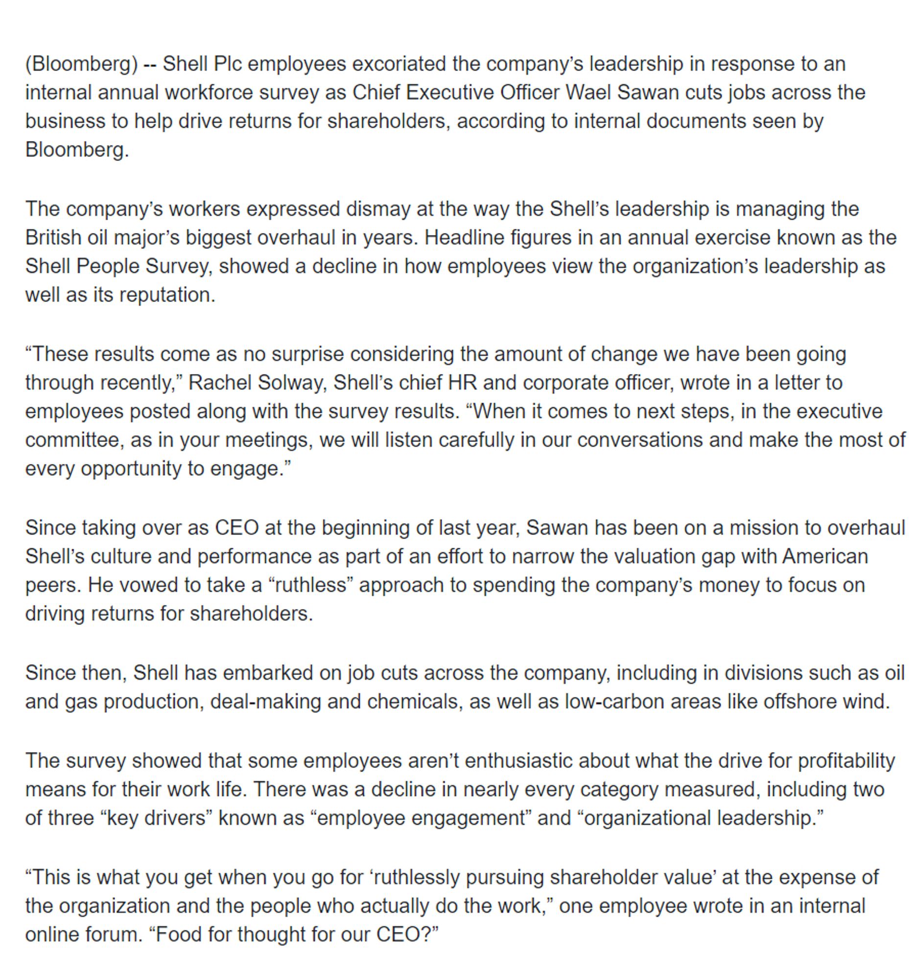 (Bloomberg) -- Shell Plc employees excoriated the company’s leadership in response to an internal annual workforce survey as Chief Executive Officer Wael Sawan cuts jobs across the business to help drive returns for shareholders, according to internal documents seen by Bloomberg.

The company’s workers expressed dismay at the way the Shell’s leadership is managing the British oil major’s biggest overhaul in years. Headline figures in an annual exercise known as the Shell People Survey, showed a decline in how employees view the organization’s leadership as well as its reputation.

“These results come as no surprise considering the amount of change we have been going through recently,” Rachel Solway, Shell’s chief HR and corporate officer, wrote in a letter to employees posted along with the survey results. “When it comes to next steps, in the executive committee, as in your meetings, we will listen carefully in our conversations and make the most of every opportunity to engage.”

Since taking over as CEO at the beginning of last year, Sawan has been on a mission to overhaul Shell’s culture and performance as part of an effort to narrow the valuation gap with American peers. He vowed to take a “ruthless” approach to spending the company’s money to focus on driving returns for shareholders. 

Since then, Shell has embarked on job cuts across the company, including in divisions such as oil and gas production, deal-making and chemicals, as well as low-carbon areas like offshore wind.

The survey showed that some employees aren’t enthusiastic about what the drive for profitability means for their work life. There was a decline in nearly every category measured, including two of three “key drivers” known as “employee engagement” and “organizational leadership.” 

“This is what you get when you go for ‘ruthlessly pursuing shareholder value’ at the expense of the organization and the people who actually do the work,” one employee wrote in an internal online forum. “Food for…