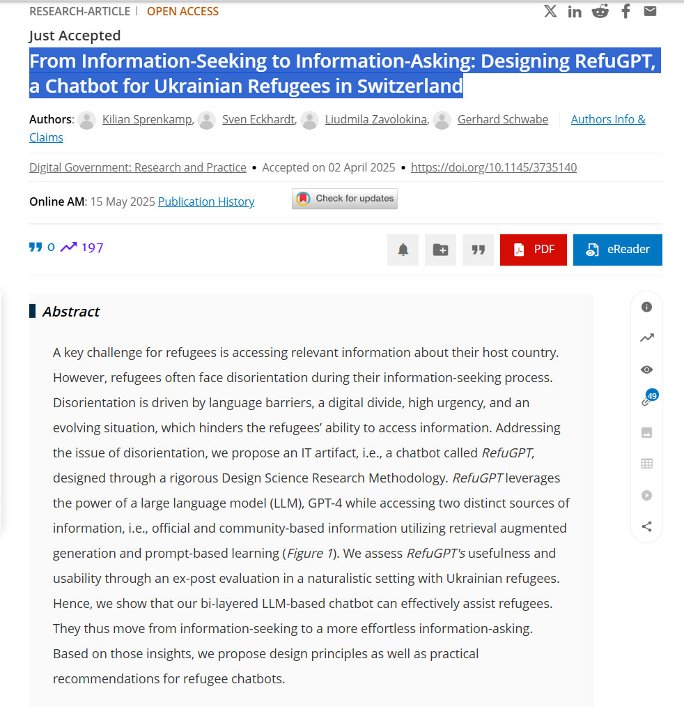 From Information-Seeking to Information-Asking: Designing RefuGPT, a Chatbot for Ukrainian Refugees in Switzerland
Authors: Kilian Sprenkamp, Sven Eckhardt, Liudmila Zavolokina, Gerhard SchwabeAuthors Info & Claims
Digital Government: Research and Practice
Accepted on 02 April 2025
https://doi.org/10.1145/3735140
Online AM: 15 May 2025 Publication History

0
citation
197
Downloads



PDF
eReader
Digital Government: Research and Practice
Just Accepted
Previous
Next
Abstract
References
Recommendations
Comments
ACM Digital Library
Information & Contributors
Bibliometrics & Citations
View Options
References49
Share
Abstract
A key challenge for refugees is accessing relevant information about their host country. However, refugees often face disorientation during their information-seeking process. Disorientation is driven by language barriers, a digital divide, high urgency, and an evolving situation, which hinders the refugees’ ability to access information. Addressing the issue of disorientation, we propose an IT artifact, i.e., a chatbot called RefuGPT, designed through a rigorous Design Science Research Methodology. RefuGPT leverages the power of a large language model (LLM), GPT-4 while accessing two distinct sources of information, i.e., official and community-based information utilizing retrieval augmented generation and prompt-based learning (Figure 1). We assess RefuGPT's usefulness and