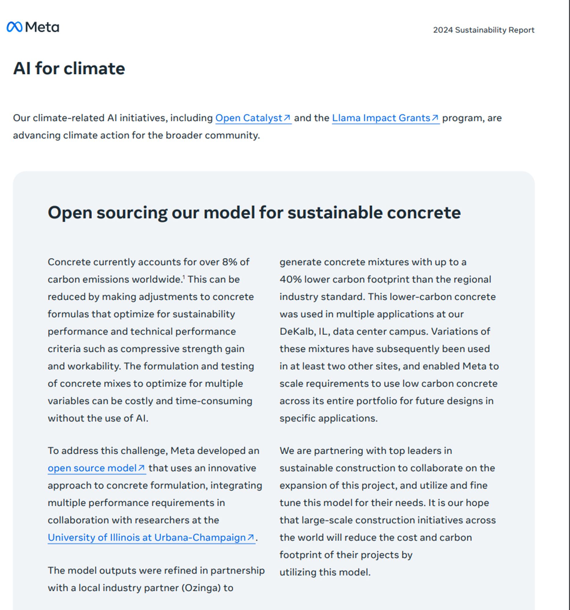 Open sourcing our model for sustainable concrete
Our climate-related AI initiatives, including Open Catalyst↗ and the Llama Impact Grants↗ program, are
advancing climate action for the broader community.
2024 Sustainability Report
Concrete currently accounts for over 8% of
carbon emissions worldwide.1
 This can be
reduced by making adjustments to concrete
formulas that optimize for sustainability
performance and technical performance
criteria such as compressive strength gain
and workability. The formulation and testing
of concrete mixes to optimize for multiple
variables can be costly and time-consuming
without the use of AI.
To address this challenge, Meta developed an
open source model↗ that uses an innovative
approach to concrete formulation, integrating
multiple performance requirements in
collaboration with researchers at the
University of Illinois at Urbana-Champaign↗.
The model outputs were refined in partnership
with a local industry partner (Ozinga) to
generate concrete mixtures with up to a
40% lower carbon footprint than the regional
industry standard. This lower-carbon concrete
was used in multiple applications at our
DeKalb, IL, data center campus. Variations of
these mixtures have subsequently been used
in at least two other sites, and enabled Meta to
scale requirements to use low carbon concrete
across its entire portfolio for future designs in
specific applications.
We are partnering with top leaders in
sustainable construction to collaborate on the
expansion of this project, and utilize and fine
tune this model for thei